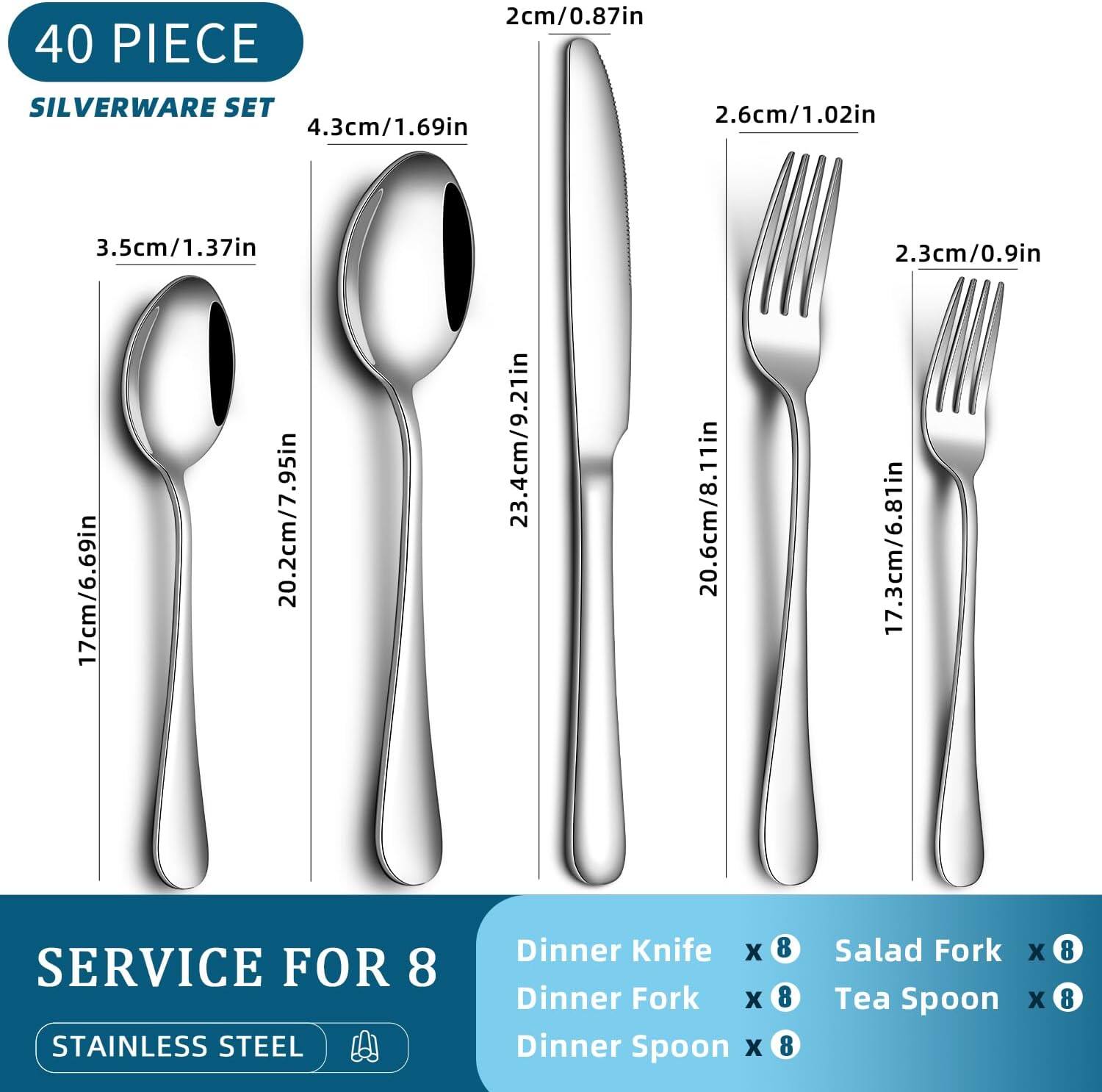 40 PIECE SILVERWARE SET

- 17cm/6.69in
- 20.2cm/7.95in
- 23.4cm/9.21in
- 20.6cm/8.11in
- 3.5cm/1.37in
- 4.3cm/1.69in
- 2.6cm/1.02in
- 2.3cm/0.9in
- 17.3cm/6.81in

SERVICE FOR 8

- Dinner Knife x 8
- Dinner Fork x 8
- Dinner Spoon x 8
- Salad Fork x 8
- Tea Spoon x 8

STAINLESS STEEL