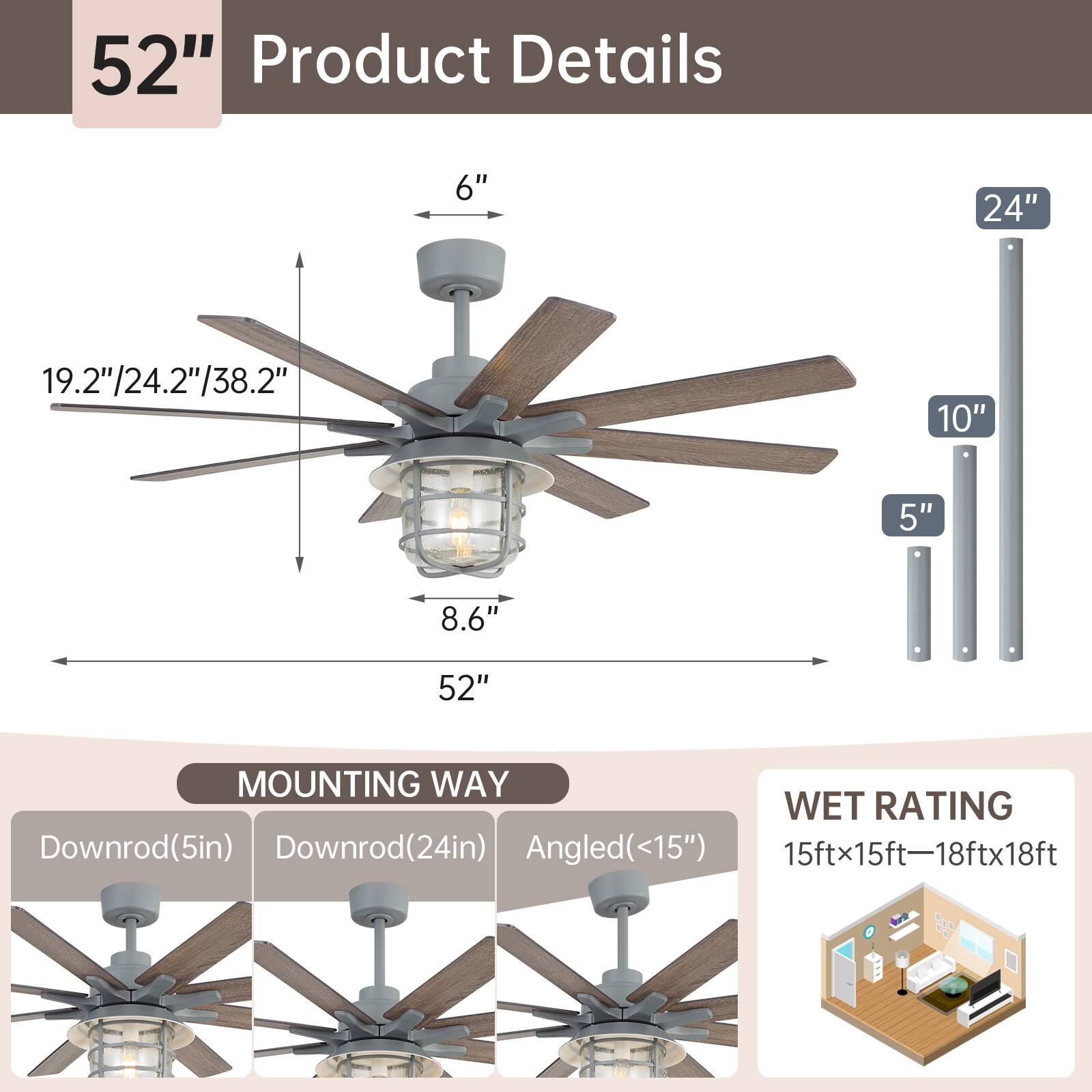 52" Product Details

- 6"
- 19.2"/24.2"/38.2"
- 8.6"
- 52"
- 10"
- 5"
- 24"

MOUNTING WAY
- Downrod(5in)
- Downrod(24in)
- Angled(<15")

WET RATING
- 15ftx15ft—18ftx18ft