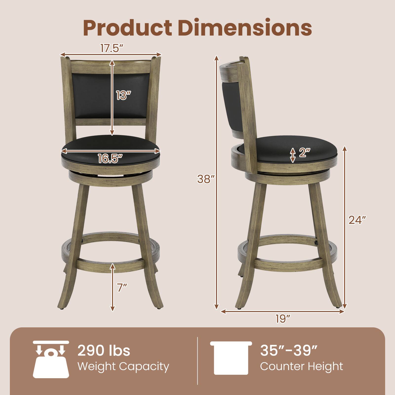 Product Dimensions: 17.5" x 13" x 16.5"  
Height: 38"  
Seat Height: 24"  
Seat Depth: 19"  
Seat Thickness: 2"  
Leg Width: 7"  
Weight Capacity: 290 lbs  
Counter Height: 35"-39"