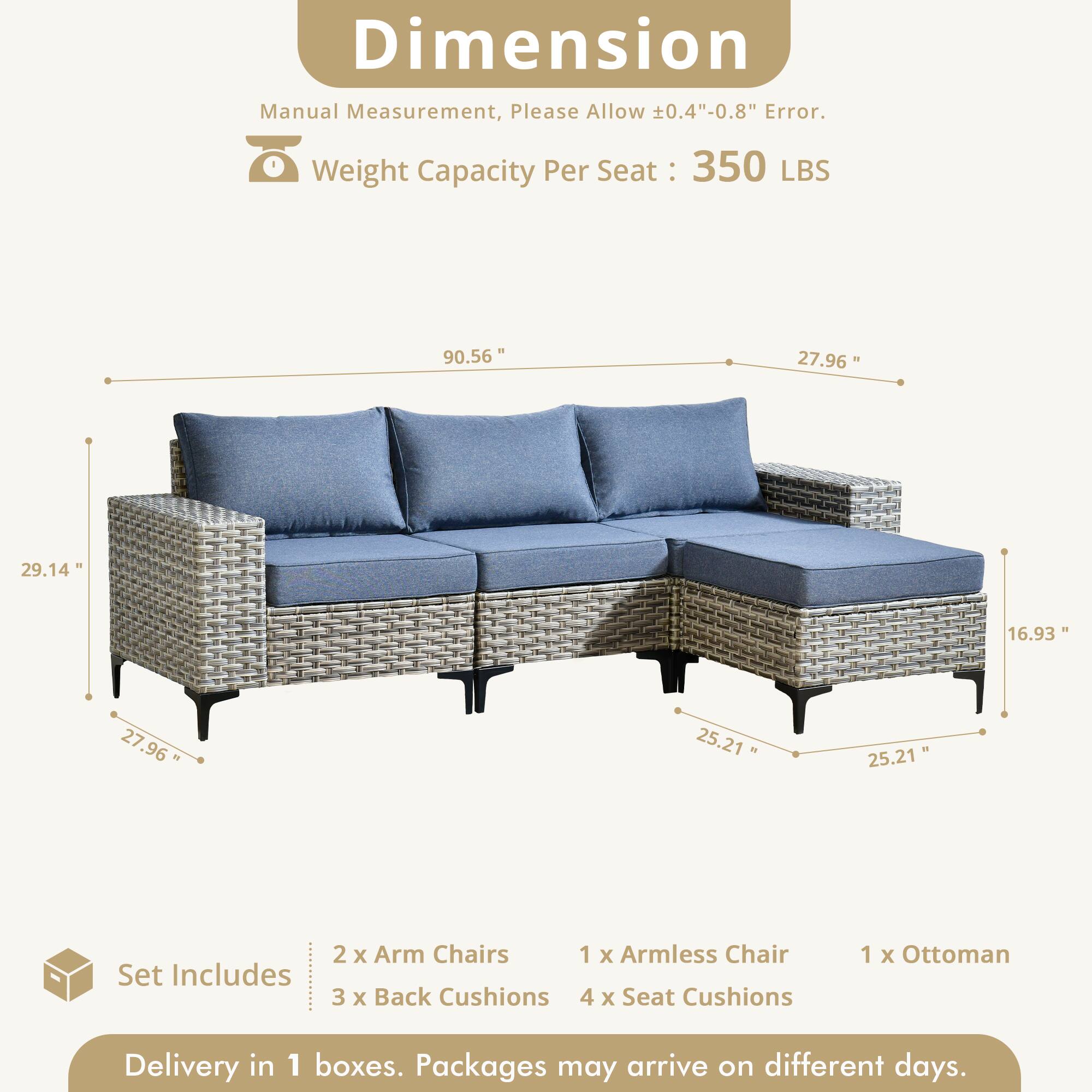 Dimension Manual Measurement, Please Allow 0.4"-0.8" Error.  
Weight Capacity Per Seat: 350 LBS  

90.56"  
27.96"  
29.14"  
16.93"  
27.96"  
25.21"  
25.21"  

Set Includes:  
2 x Arm Chairs  
1 x Armless Chair  
3 x Back Cushions  
4 x Seat Cushions  
1 x Ottoman  

Delivery in 1 boxes. Packages may arrive on different days.