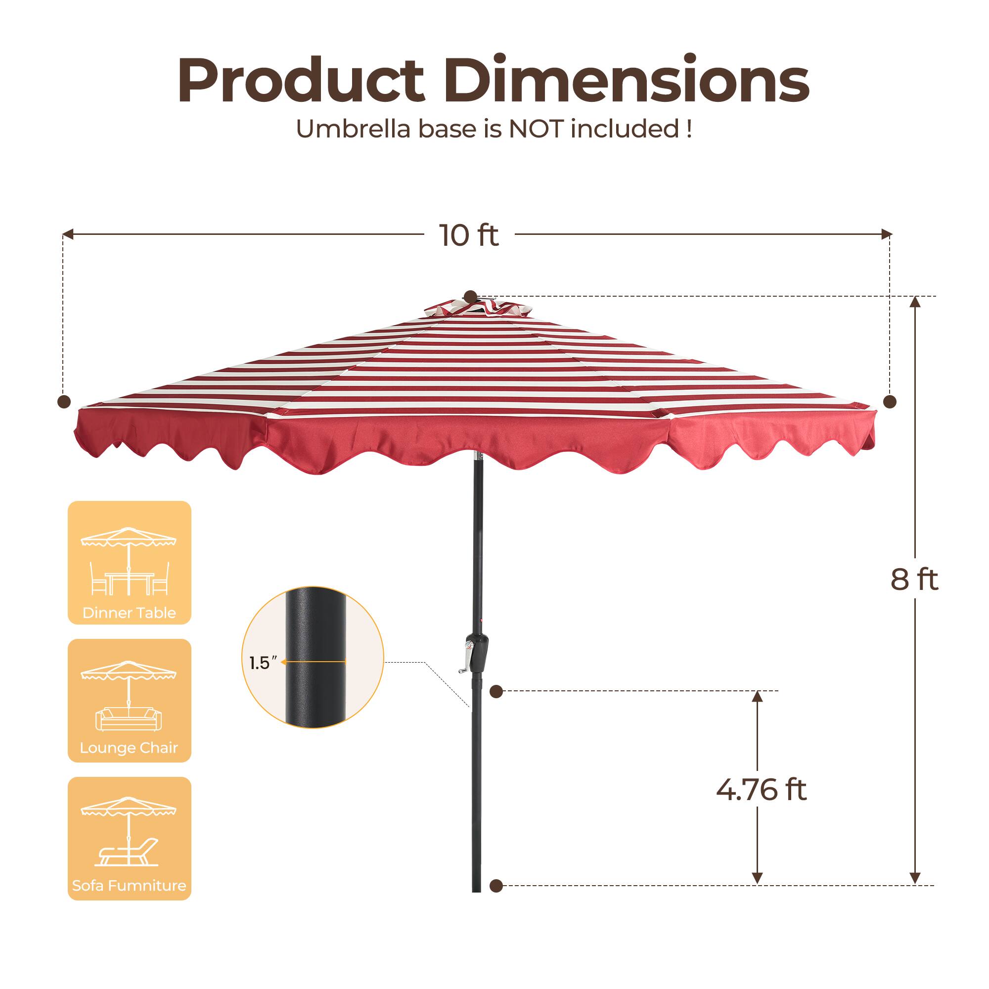 Product Dimensions  
Umbrella base is NOT included!  

- 10 ft (Dinner Table)  
- 8 ft  
- 1.5" (Lounge Chair)  
- 4.76 ft (Sofa Furniture)