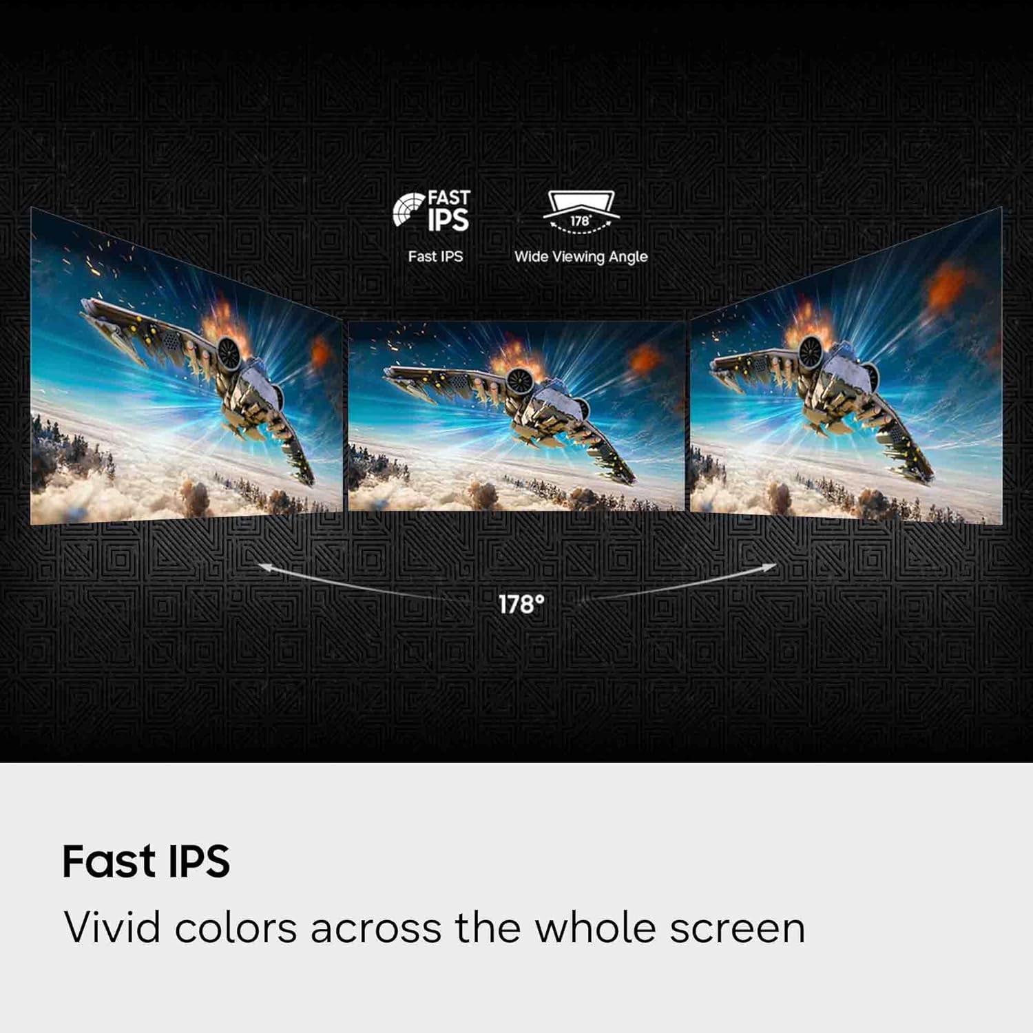 FAST IPS  
Fast IPS  
178° Wide Viewing Angle  
Fast IPS  
Vivid colors across the whole screen
