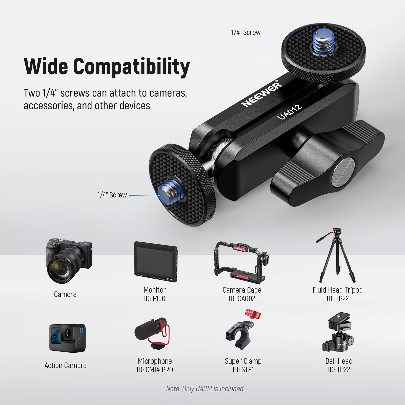 1/4 Screw Wide Compatibility

Two 1/4" screws can attach to cameras, accessories, and other devices

NEEWER UA012 1/4" Screw

Camera Monitor ID: F100  
Camera Cage ID: CA002  
Fluid Head Tripod ID: TP22  
Action Camera Microphone ID: CM14 PRO  
Super Clamp ID: ST81  
Ball Head ID: TP22  

Note: Only UA012 is included.