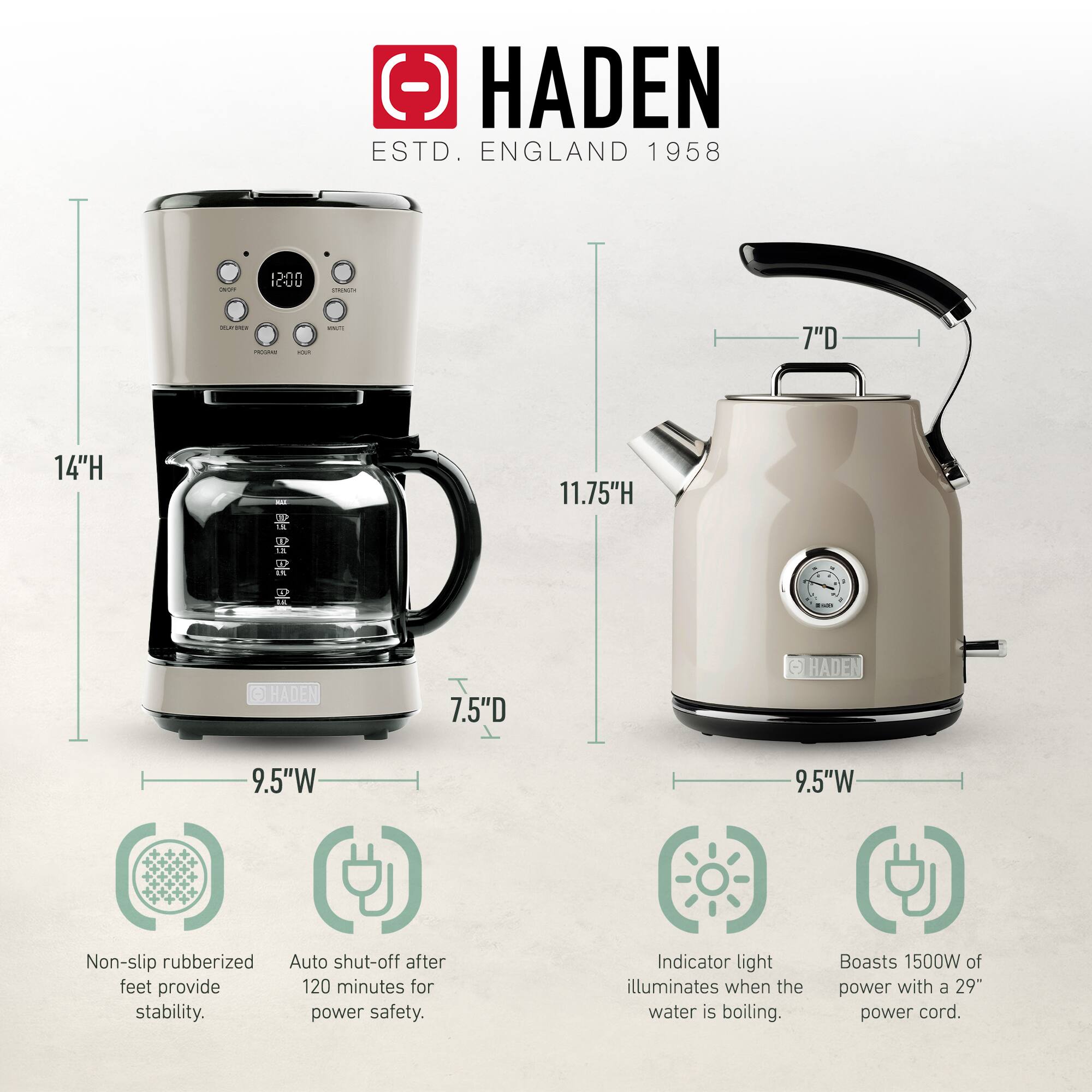 HADEN  
ESTD. ENGLAND 1958  

- 14"H  
- 11.75"H  
- 9.5"W  
- 7.5"D  
- 7"D  

Non-slip rubberized feet provide stability.  
Auto shut-off after 120 minutes for power safety.  
Indicator light illuminates when the water is boiling.  
Boasts 1500W of power with a 29" power cord.