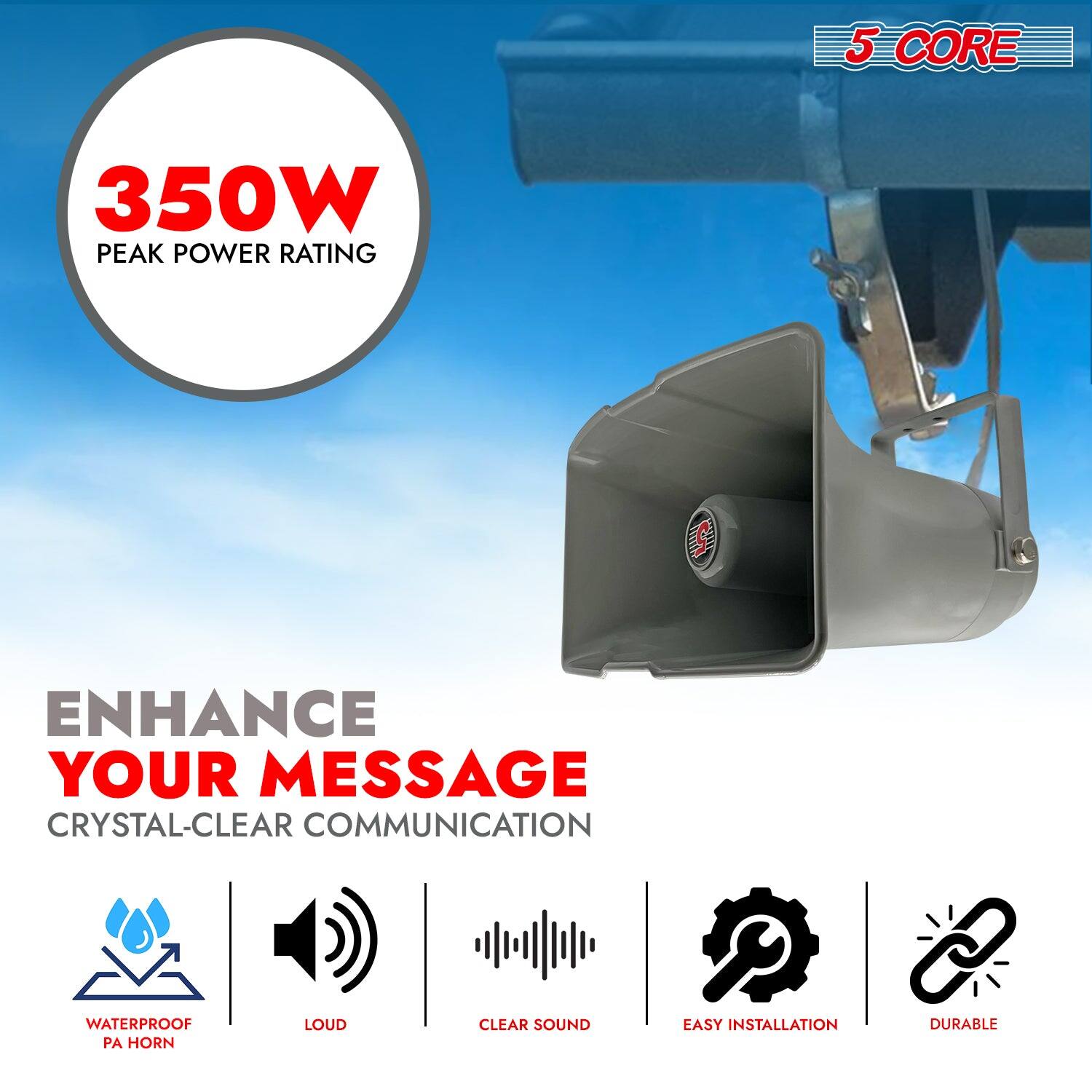 5 CORE  
350W PEAK POWER RATING  

ENHANCE YOUR MESSAGE  
CRYSTAL-CLEAR COMMUNICATION  

WATERPROOF PA HORN  
LOUD  
CLEAR SOUND  
EASY INSTALLATION  
DURABLE