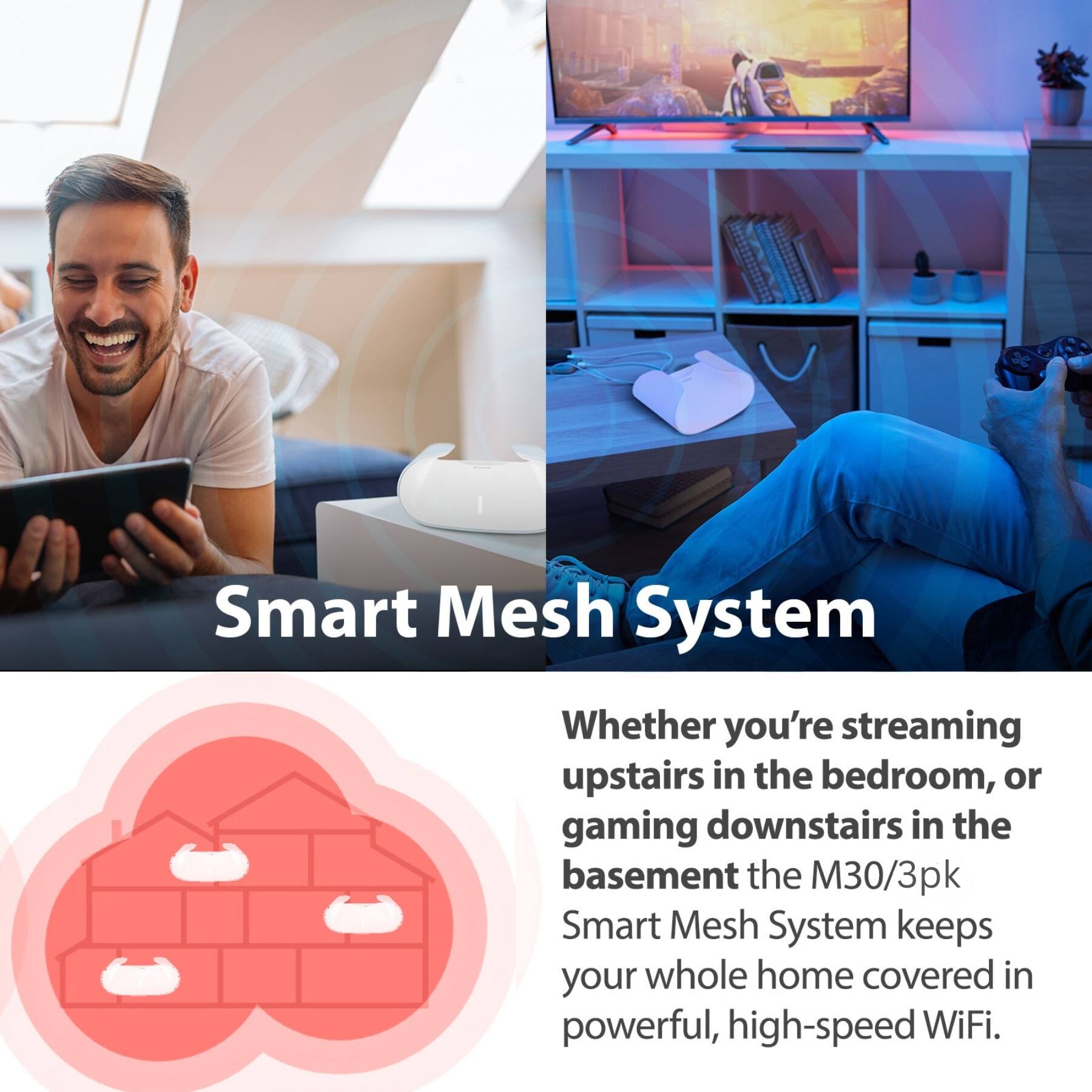 Smart Mesh System

Whether you're streaming upstairs in the bedroom, or gaming downstairs in the basement, the M30/3pk Smart Mesh System keeps your whole home covered in powerful, high-speed WiFi.
