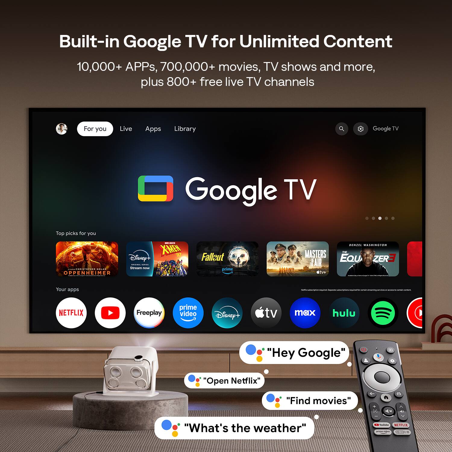 Built-in Google TV for Unlimited Content  
10,000+ APPs, 700,000+ movies, TV shows and more, plus 800+ free live TV channels  

For you  
Live  
Apps  
Library  

Top picks for you  
- Oppenheimer  
- Disney+  
- XMEW  
- Fallout  
- MASTER'S AIR  
- EQUZER  

Your apps  
- NETFLIX  
- Prime Video  
- Freeplay  
- Disney+  
- tv+  
- max  
- hulu  
- Spotify  

"Hey Google"  
"Open Netflix"  
"Find movies"  
"What's the weather"