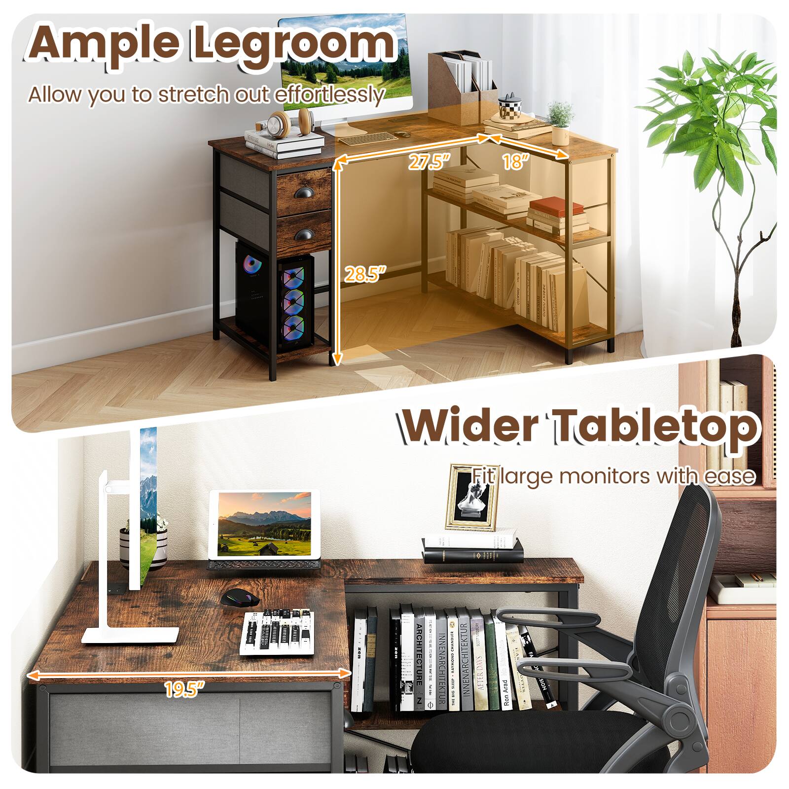 Ample Legroom  
Allow you to stretch out effortlessly  
27.5" 18" 28.5"  

Wider Tabletop  
Fit large monitors with ease  
19.5"