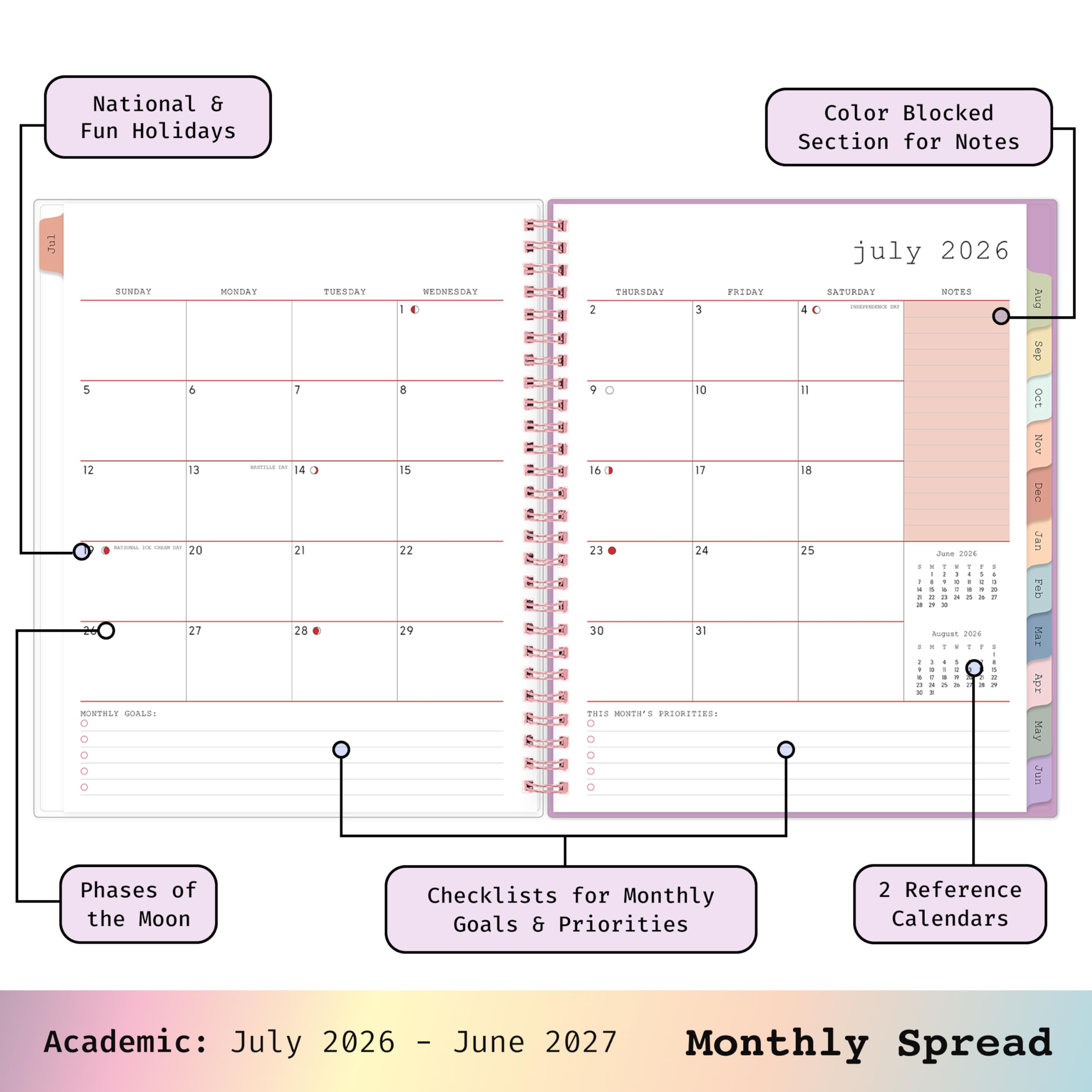 National & Fun Holidays  
Color Blocked Section for Notes  
JUL  
SUNDAY 5 6 12 13 SITAINAL are - this 20 27 MONTHLY GOALS: 0 0 0 0 0  
MONDAY  
TUESDAY 7 14 21 28  
WEDNESDAY 10 8 15 22 29  
THURSDAY FRIDAY 2 3 9 0 10 16 17 23 24 30 31 THIS MONTH'S PRIORITIES: 0  
july 2026 SATURDAY NOTES PREPESSIONE - 40 Il 18 25 June 2026 1 : . 1 ! 1 - - I - 1 0 I t I a 3 : a x 24 2 3 I Requst 2026 - Y : 1 / I 4 5 : =  
Aug Sep OCT Nov Dec Jan Feb Mar Apr May Jun  
Phases of the Moon  
Checklists for Monthly Goals & Priorities  
2 Reference