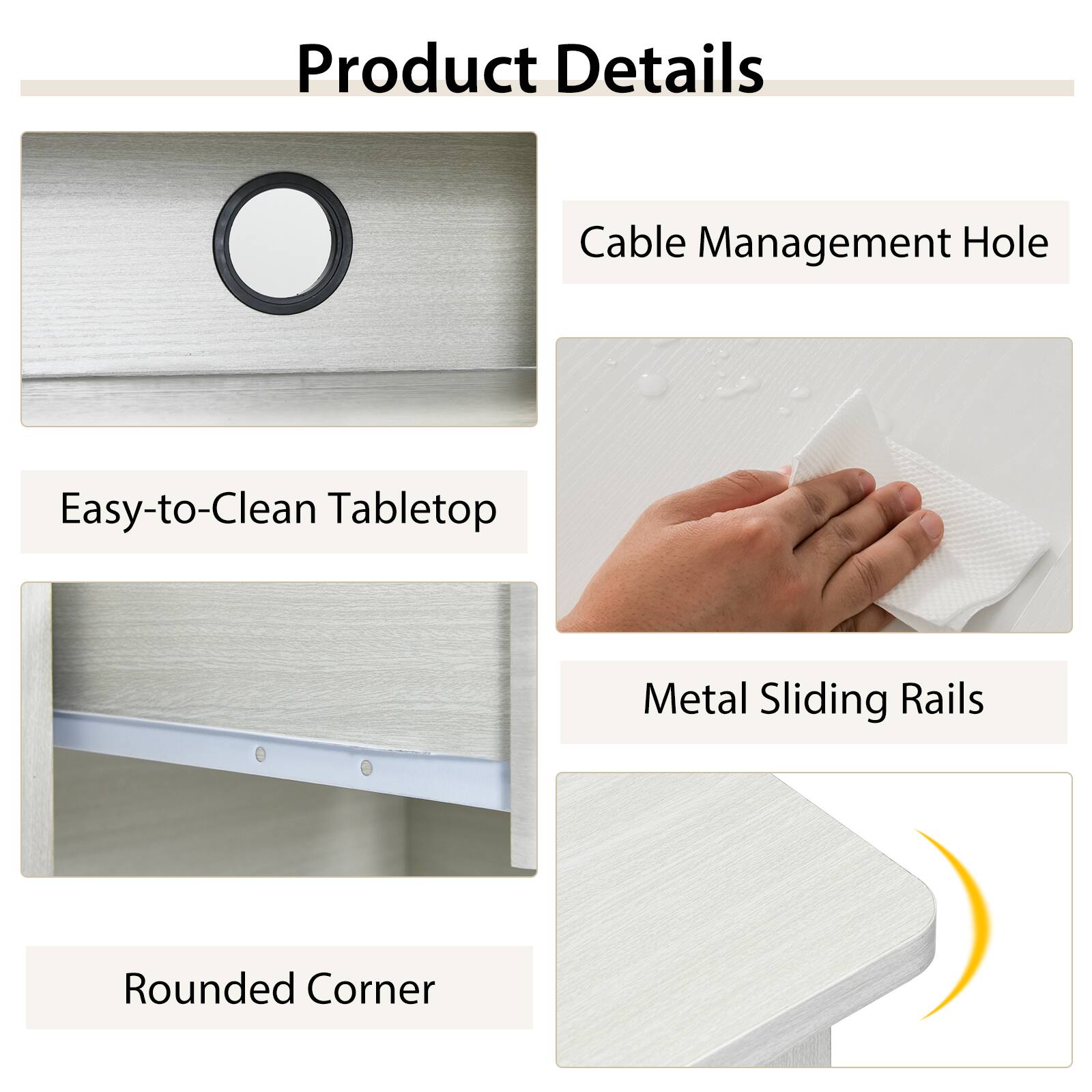 Product Details
Cable Management Hole
Easy-to-Clean Tabletop
Metal Sliding Rails
Rounded Corner