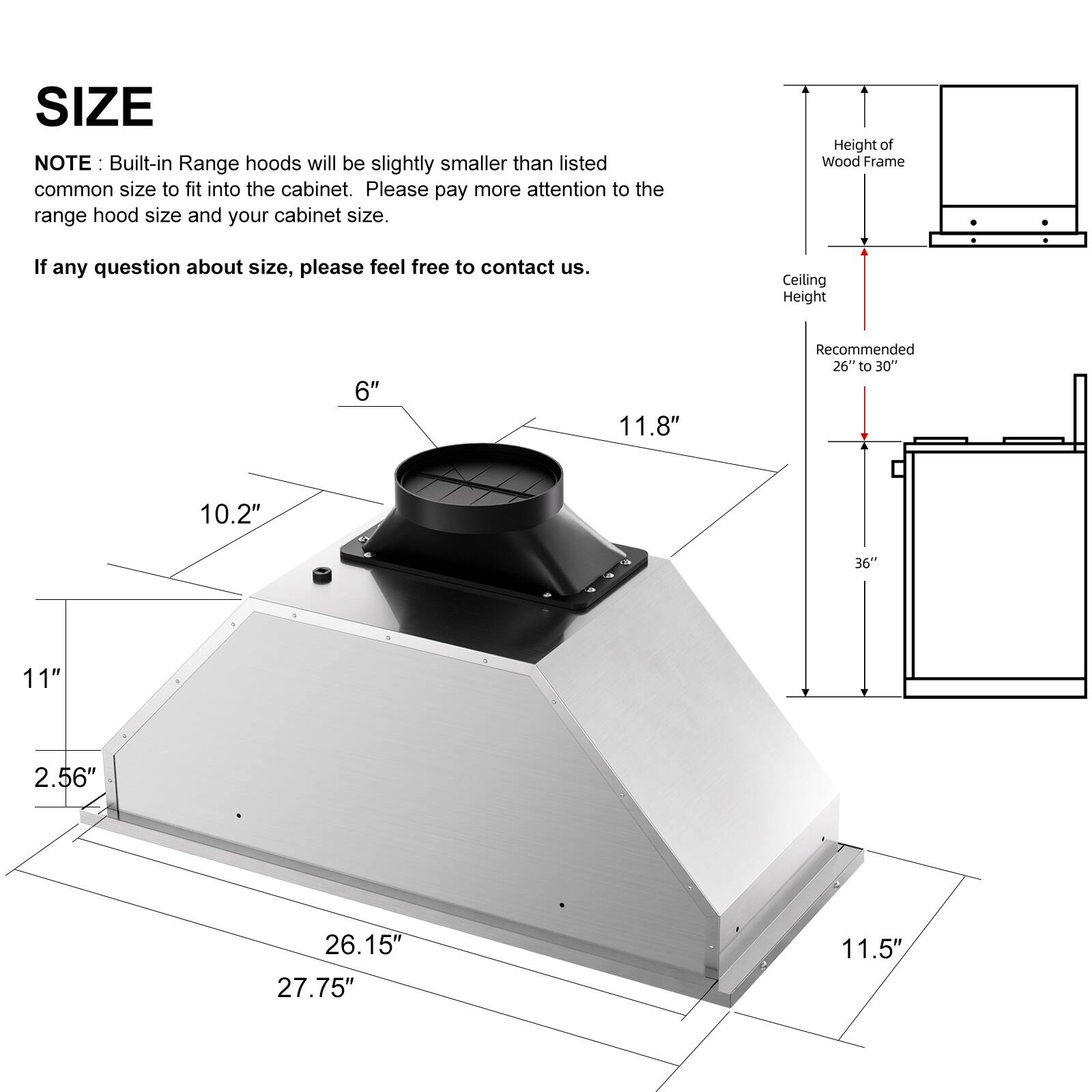 **SIZE**

**NOTE:** Built-in Range hoods will be slightly smaller than listed common size to fit into the cabinet. Please pay more attention to the range hood size and your cabinet size.

If any question about size, please feel free to contact us.

- **Ceiling Height:** 6" to 36"
- **Recommended:** 26" to 30"
- **Height of Wood Frame:** 10.2"
- **Range Hood Dimensions:**
  - Width: 27.75"
  - Depth: 26.15"
  - Height: 11.8"
  - Front Height: 11"
  - Bottom Height: 2.56"
  - Side Height: 11.5"