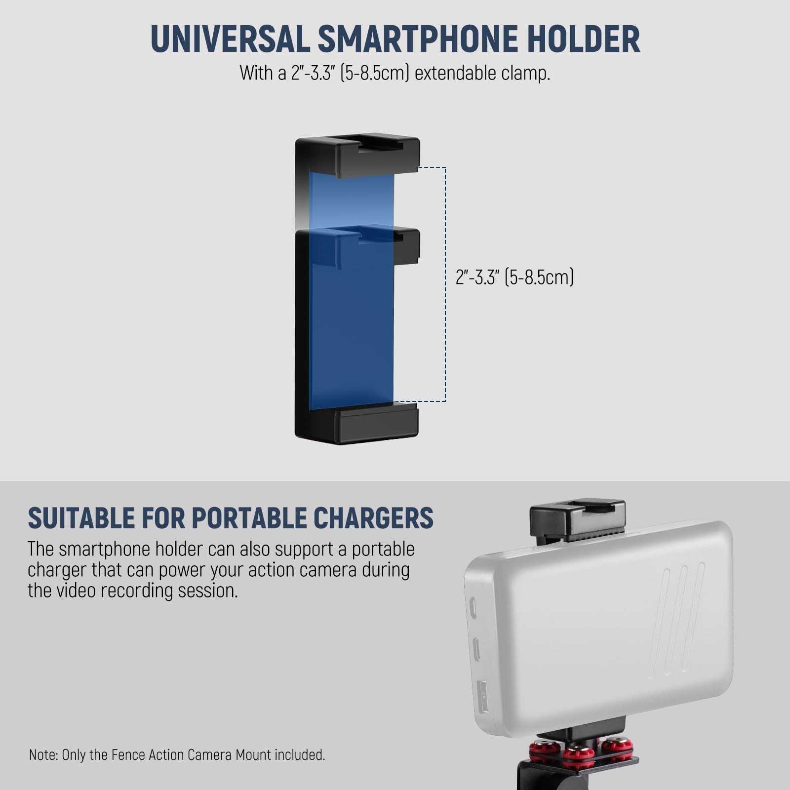 UNIVERSAL SMARTPHONE HOLDER

With a 2"-3.3" (5-8.5cm) extendable clamp.

SUITABLE FOR PORTABLE CHARGERS

The smartphone holder can also support a portable charger that can power your action camera during the video recording session.

Note: Only the Fence Action Camera Mount included.