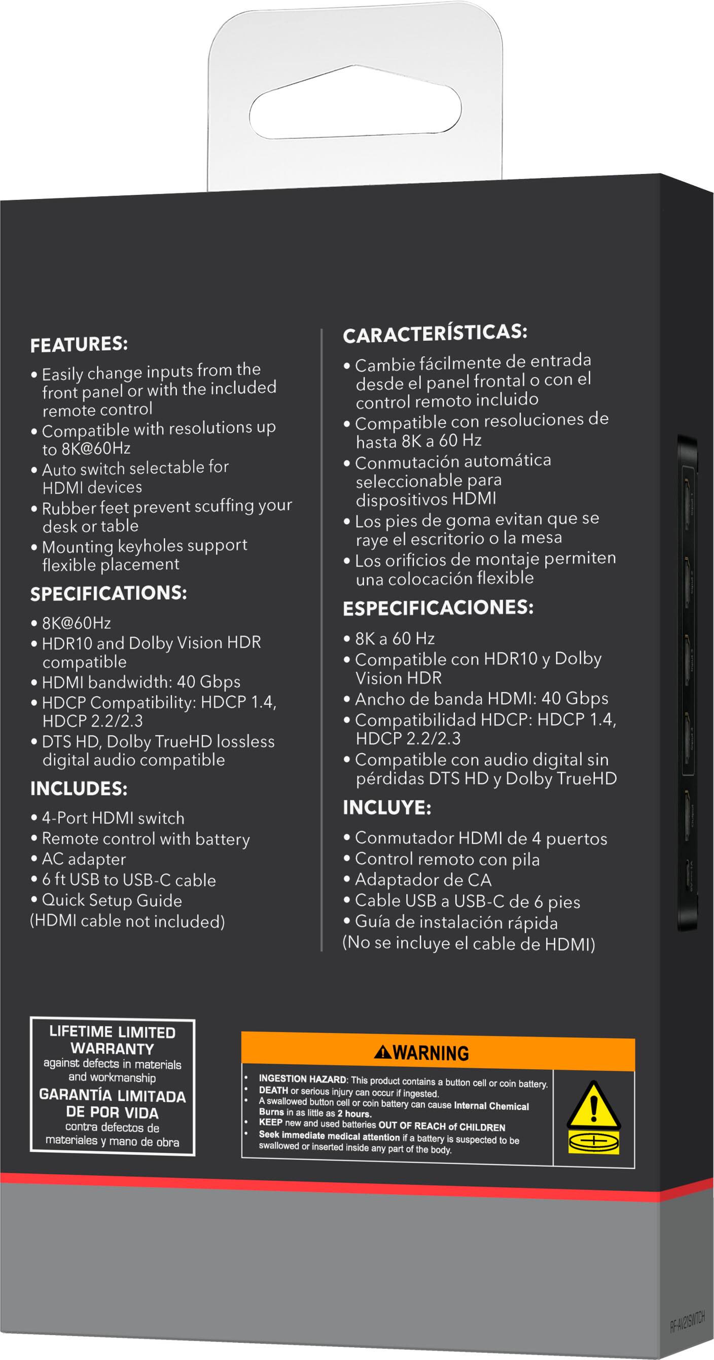 **FEATURES:**

- Easily change inputs from the front panel or with the included remote control
- Compatible with resolutions up to 8K@60Hz
- Auto switch selectable for HDMI devices
- Rubber feet prevent scuffing your desk or table
- Mounting keyholes support flexible placement

**SPECIFICATIONS:**

- 8K@60Hz
- HDR10 and Dolby Vision HDR compatible
- HDMI bandwidth: 40 Gbps
- HDCP Compatibility: HDCP 1.4, 2.2/2.3
- DTS HD, Dolby TrueHD lossless digital audio compatible

**INCLUDES:**

- 4-Port HDMI switch
- Remote control with battery
- AC adapter
- USB to USB-C cable
- Quick Setup Guide
- (HDMI cable not included)

**CARACTERÍSTICAS:**

- Cambie fácilmente de entrada desde el panel frontal o con el control remoto incluido
- Compatible con resoluciones de hasta 8K a 60 Hz
- Conmutación automática seleccionable para dispositivos HDMI
- Los pies de goma evitan que se raye el escritorio o la mesa
-