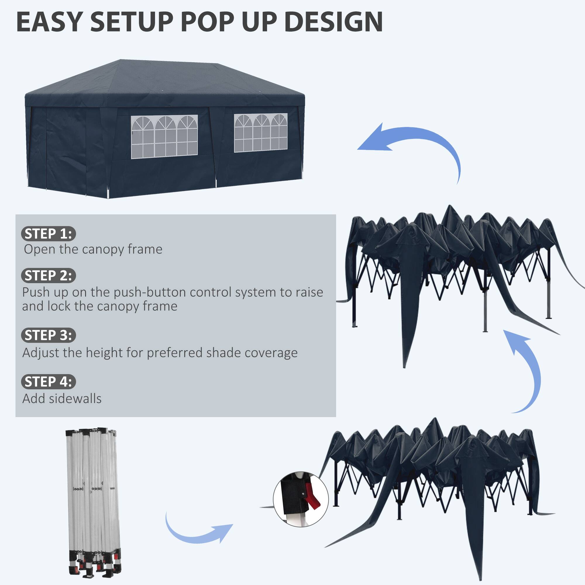 EASY SETUP POP UP DESIGN

STEP 1:
Open the canopy frame

STEP 2:
Push up on the push-button control system to raise and lock the canopy frame

STEP 3:
Adjust the height for preferred shade coverage

STEP 4:
Add sidewalls