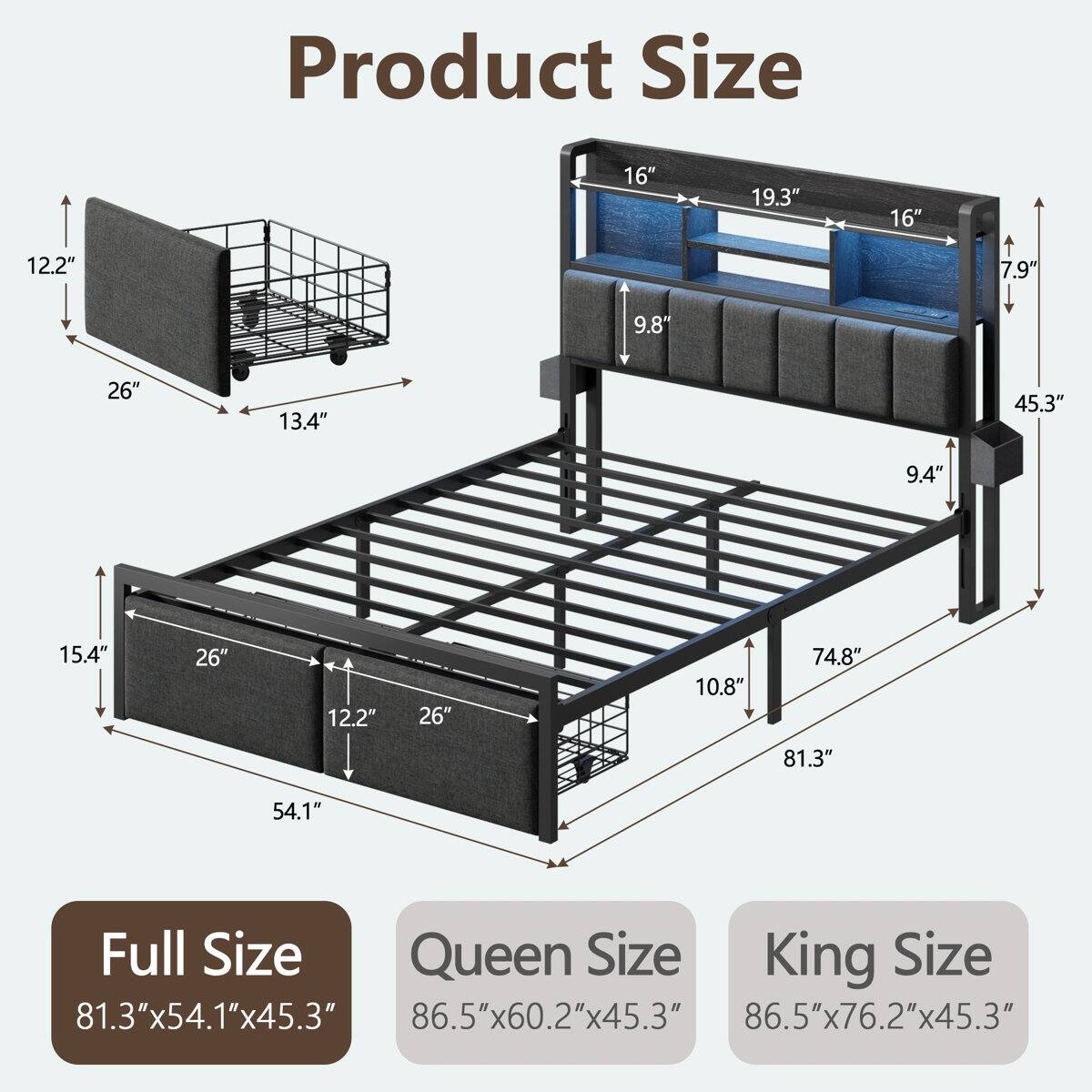 Product Size

16" 19.3" 16" 12.2" 7.9" 9.8" 26" 13.4" 45.3" 9.4" 15.4" 26" 12.2" 26" 10.8" 74.8" 81.3" 54.1"

Full Size: 81.3"x54.1"x45.3"
Queen Size: 86.5"x60.2"x45.3"
King Size: 86.5"x76.2"x45.3"