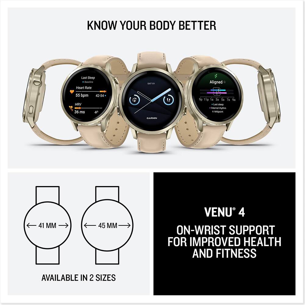KNOW YOUR BODY BETTER

Last Sleep
Baseline
Heart Rate
55 bpm
HRV
36 ms
42-54

Aligned
Last sleep
Internal rhythm
Midpoint

VENU 4
ON-WRIST SUPPORT FOR IMPROVED HEALTH AND FITNESS

AVAILABLE IN 2 SIZES
41 MM
45 MM