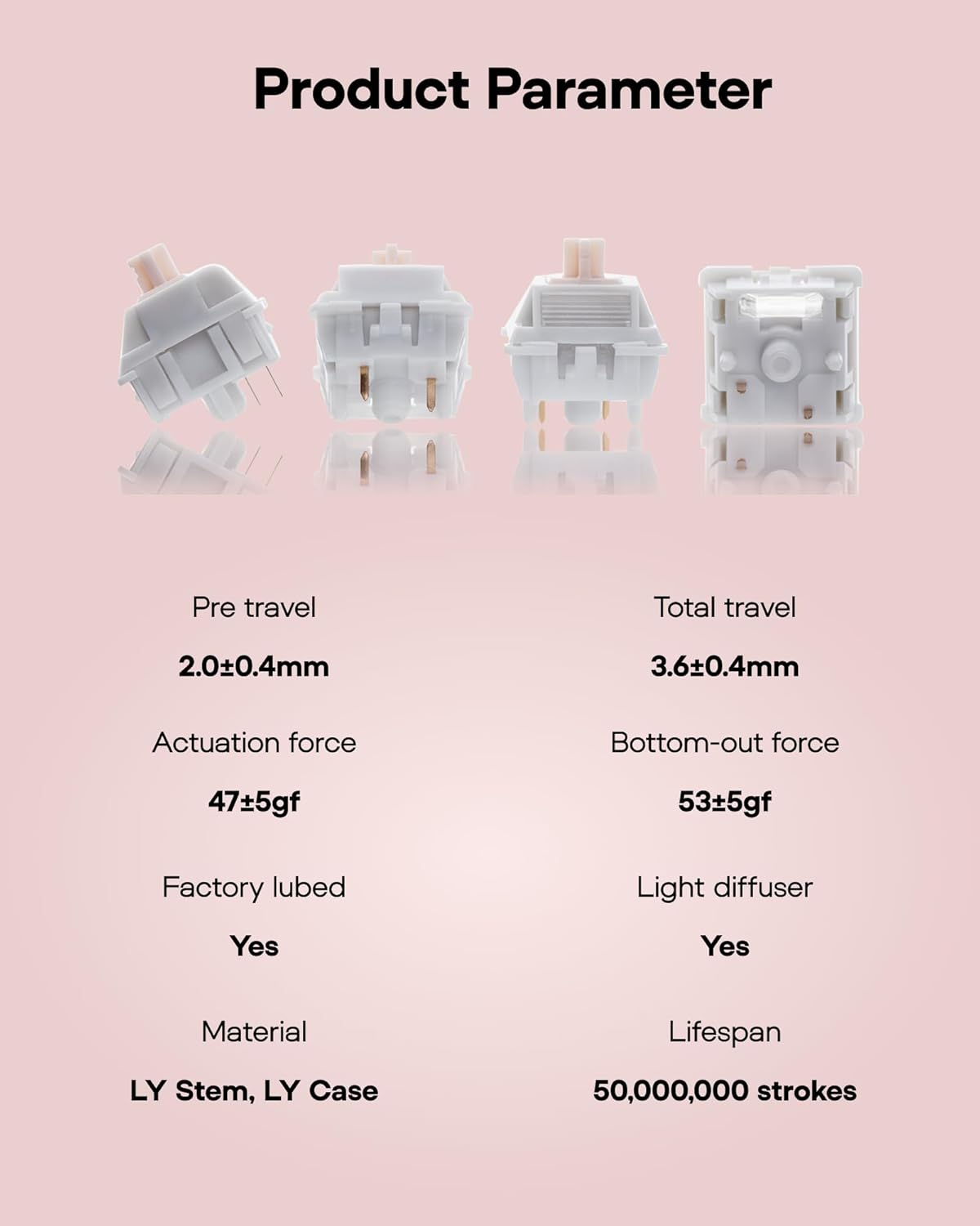 Product Parameter

Pre travel: 2.0±0.4mm  
Total travel: 3.6±0.4mm  
Actuation force: 47±5gf  
Bottom-out force: 53±5gf  
Factory lubed: Yes  
Light diffuser: Yes  
Material: LY Stem, LY Case  
Lifespan: 50,000,000 strokes