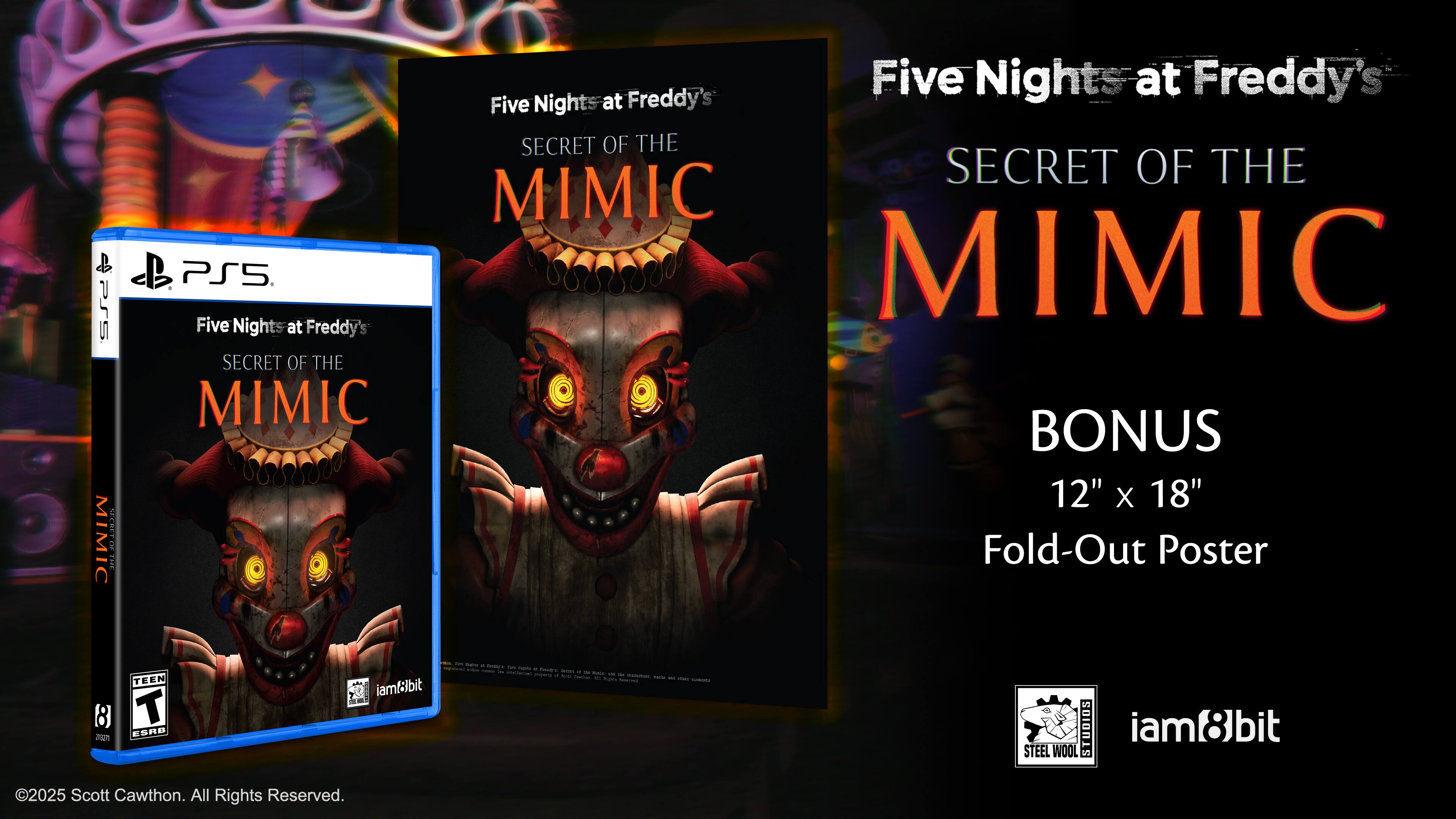 Five Nights at Freddy's  
SECRET OF THE MIMIC  

BONUS  
12" x 18" Fold-Out Poster  

PS5  
Five Nights at Freddy's  
SECRET OF THE MIMIC  

TEEN  
ESRB  

©2025 Scott Cawthon. All Rights Reserved.  

iam8bit  
STEEL WOOL STUDIOS