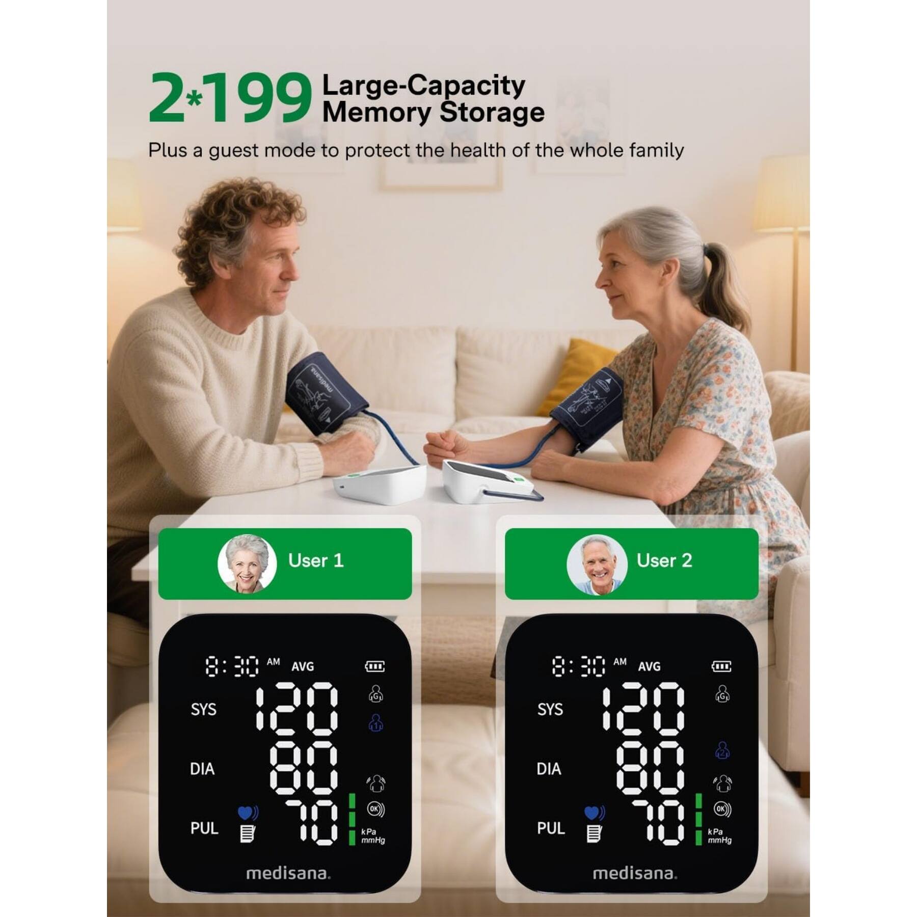 2*199 Large-Capacity Memory Storage Plus a guest mode to protect the health of the whole family

User 1
AM AVG
SYS 120
DIA 80
PUL 70
mmHg medisana.

User 2
AM AVG
SYS 120
DIA 80
PUL 70
mmHg medisana.