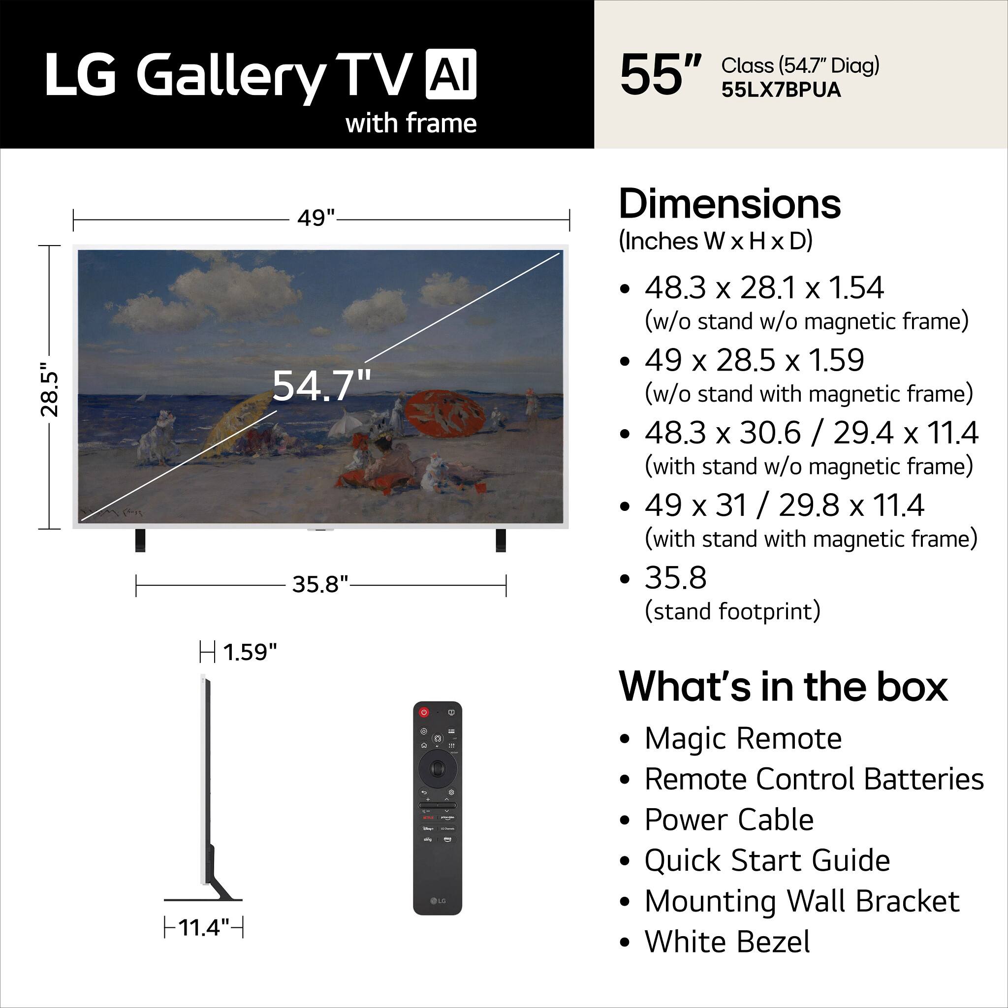 LG Gallery TV AI with frame  
Class (54.7" Diag) 55" 55LX7BPUA  

Dimensions (Inches)  
- 48.3 x 28.1 x 1.54 (w/o stand w/o magnetic frame)  
- 49 x 28.5 x 1.59 (w/o stand with magnetic frame)  
- 48.3 x 30.6 / 29.4 x 11.4 (with stand w/o magnetic frame)  
- 49 x 31 / 29.8 x 11.4 (with stand with magnetic frame)  
- 35.8 (stand footprint)  

What's in the box  
- Magic Remote  
- Remote Control Batteries  
- Power Cable  
- Quick Start Guide  
- Mounting Wall Bracket  
- White Bezel