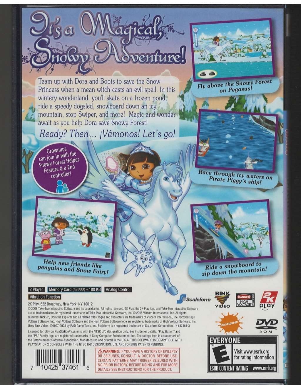 It's a Magical Snowy Adventure!

Team up with Dora and Boots to save the Snowy Forest when a mean witch casts an evil spell. In this wintery wonderland, you'll skate on a frozen pond, ride a speedy dogsled, snowboard down an icy mountain, stop Swiper, and more! Magic and wonder await as you help Dora save Snowy Forest!

Ready? Then... ¡Vamonos! Let's go!

Grownups can join in with the Snowy Forest Helper Feature & a 2nd controller!

Fly above the Snowy Forest on Pegasus!

Race through icy waters on Pirate Piggy's ship!

Help new friends like penguins and Snow Fairy!

Ride a snowboard to zip down the mountain!

2 Player Memory Card (PS2) - 180 KB
Vibration Function
Analog Control
Scaleform Broadway, New York, NY 10012
BINK Video
2K Play
DVD ROM

DANGER HIGH VOLTAGE
WARNING: IF YOU HAVE A HISTORY OF EPILEPSY OR SEIZURES, CONSULT A DOCTOR BEFORE USING THIS PRODUCT. CERTAIN PATTERNS MAY TRIGGER SEIZURES WITH NO PRIOR HISTORY. BEFORE