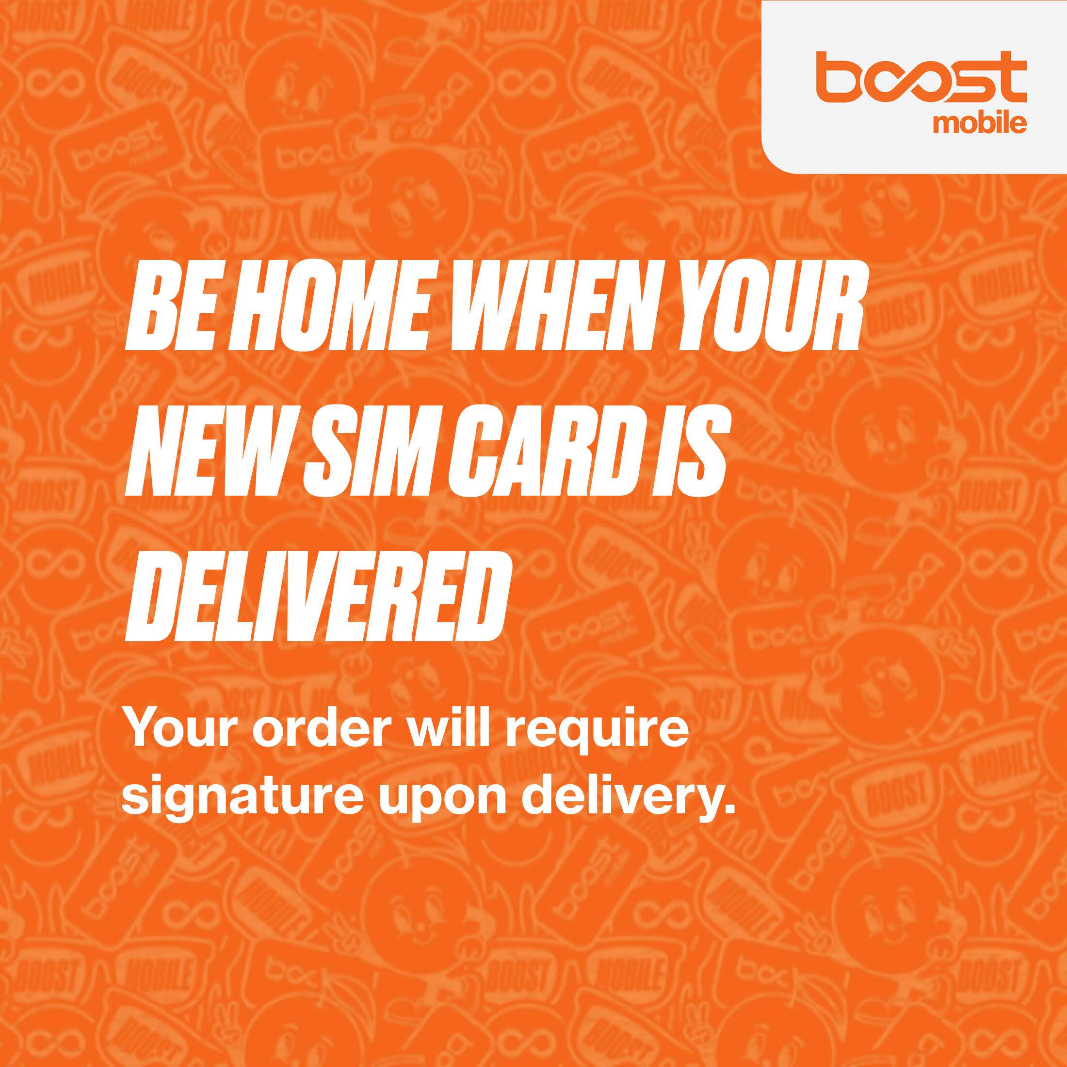 BOOST MOBILE

BE HOME WHEN YOUR NEW SIM CARD IS DELIVERED

Your order will require signature upon delivery.