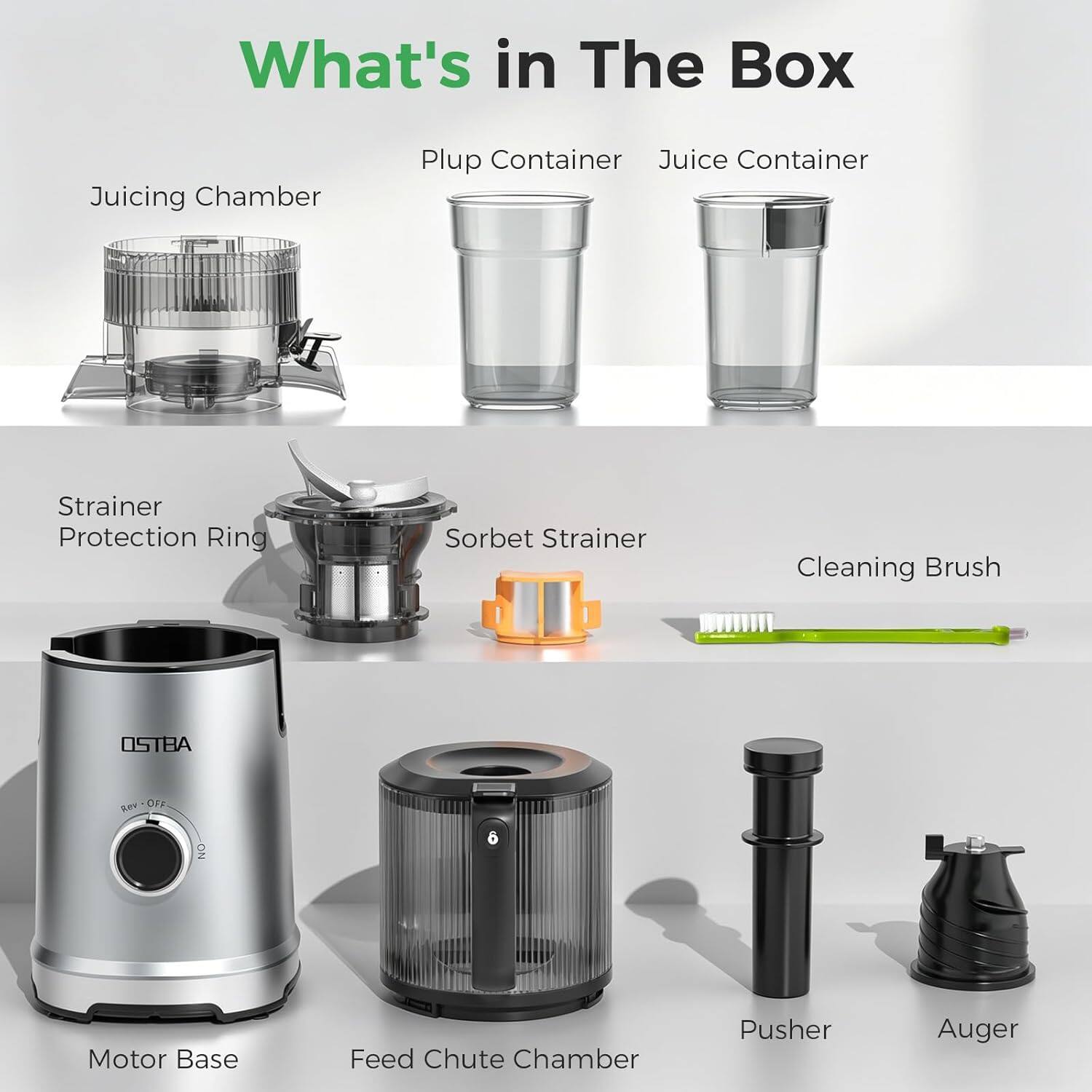What's in The Box

Juicing Chamber
Plup Container
Juice Container

Strainer
Protection Ring
Sorbet Strainer
Cleaning Brush

Motor Base
Feed Chute Chamber
Pusher
Auger