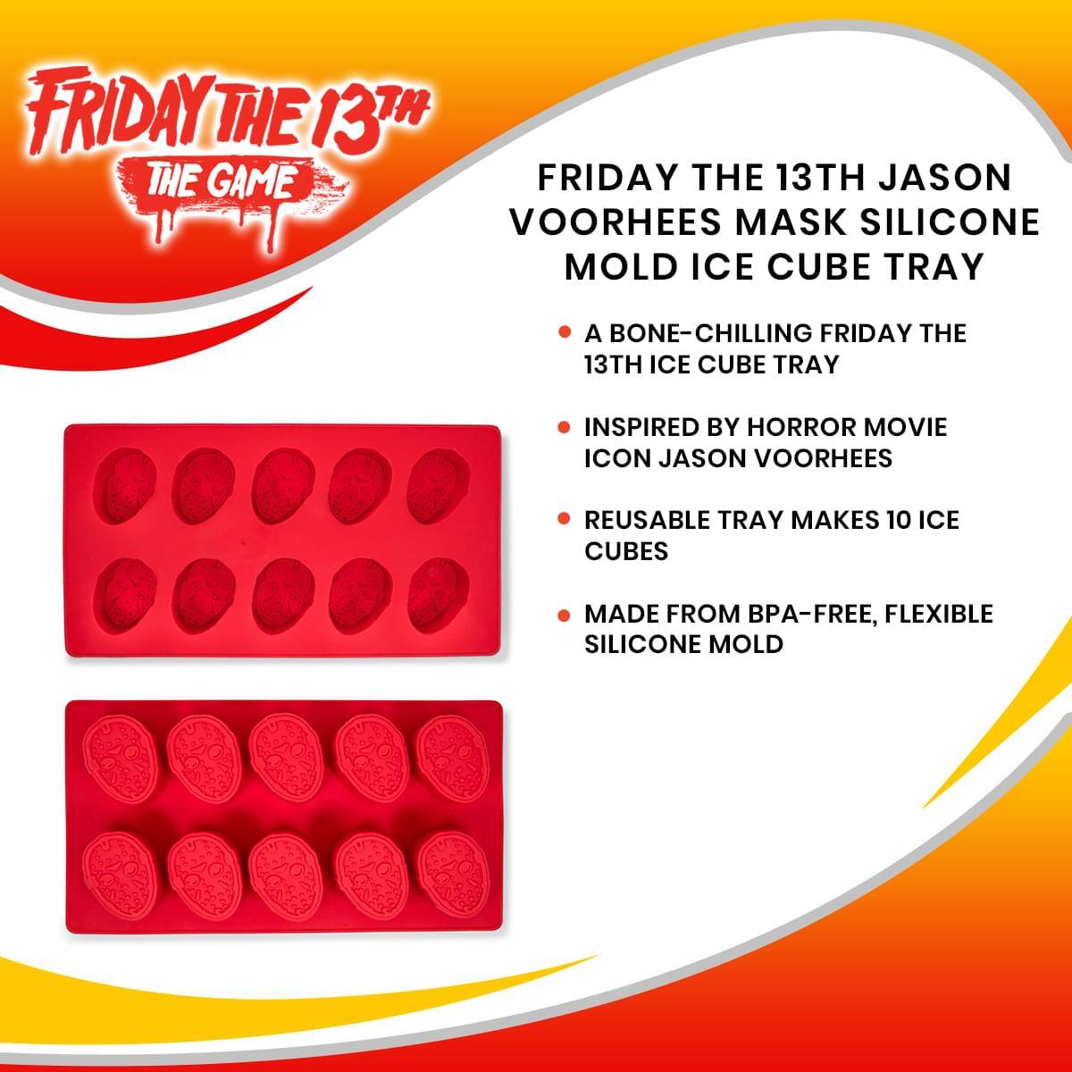 FRIDAY THE 13TH THE GAME

FRIDAY THE 13TH JASON VOORHEES MASK SILICONE MOLD ICE CUBE TRAY

- A bone-chilling Friday the 13th ice cube tray
- Inspired by horror movie icon Jason Voorhees
- Reusable tray makes 10 ice cubes
- Made from BPA-free, flexible silicone mold