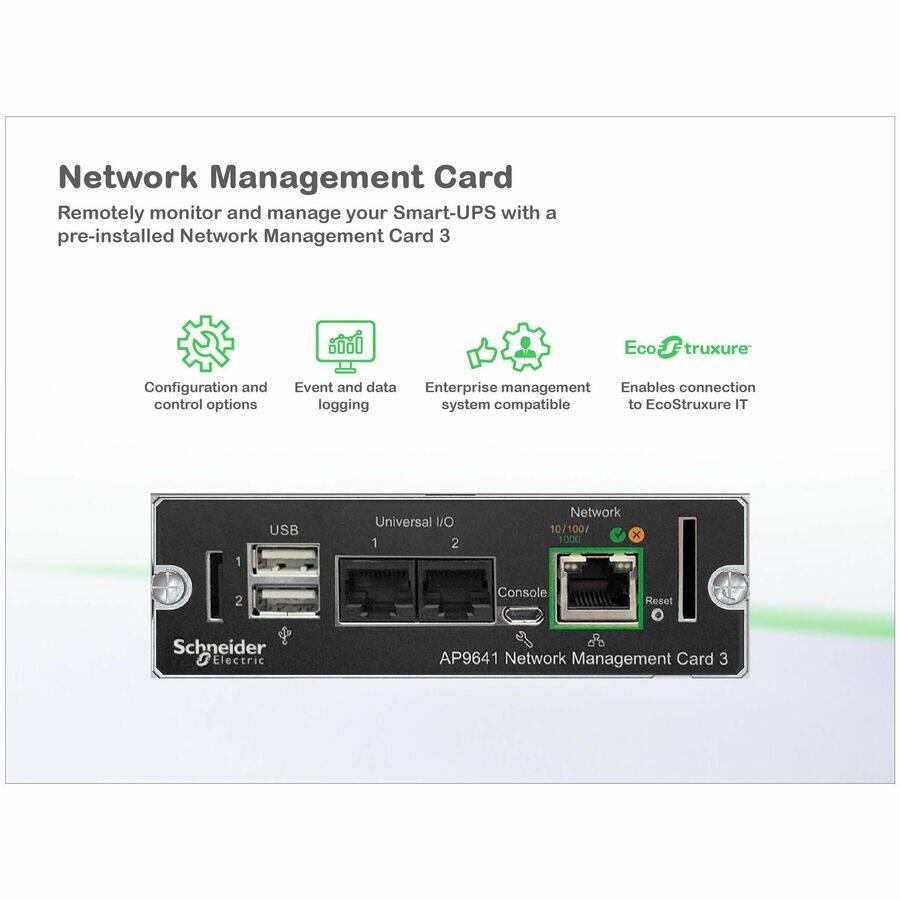 Network Management Card

Remotely monitor and manage your Smart-UPS with a pre-installed Network Management Card 3

- Configuration and control options
- Event and data logging
- Enterprise management system compatible
- Enables connection to EcoStruxure IT

Schneider Electric AP9641 Network Management Card 3

- USB
- Universal I/O
- Network 10/100/1000
- Console
- Reset