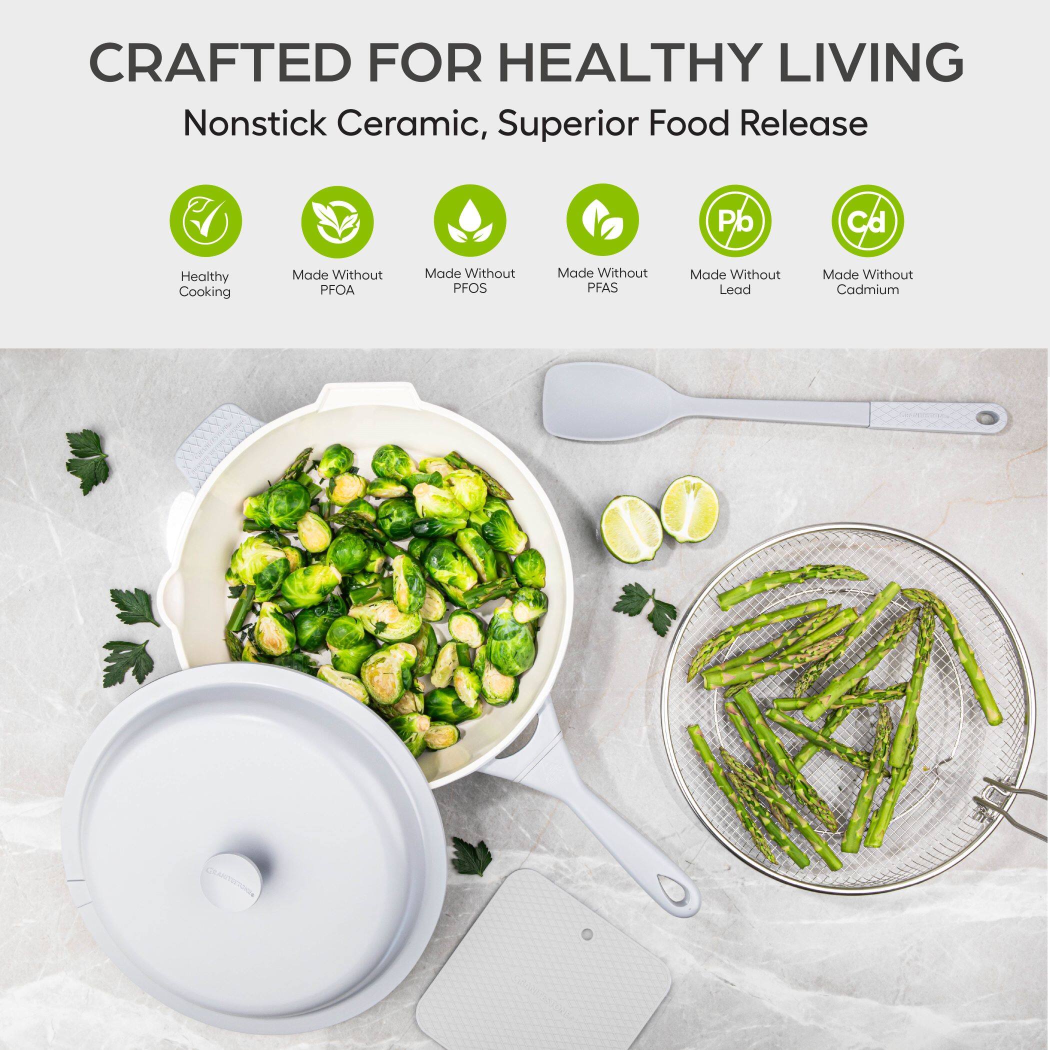 CRAFTED FOR HEALTHY LIVING  
Nonstick Ceramic, Superior Food Release  

Healthy Cooking  
Made Without PFOA  
Made Without PFOS  
Made Without PFAS  
Made Without Lead  
Made Without Cadmium