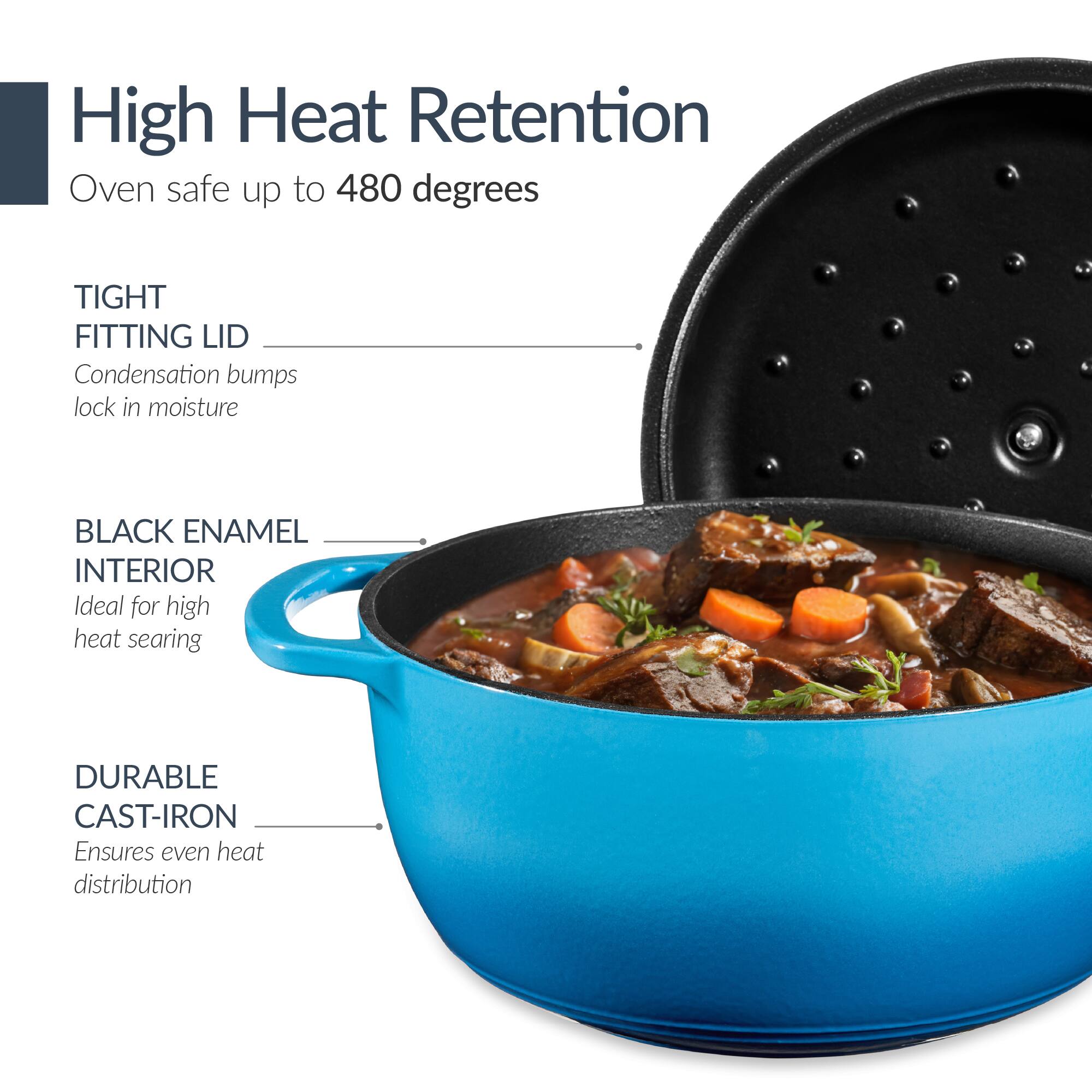 High Heat Retention  
Oven safe up to 480 degrees  

TIGHT FITTING LID  
Condensation bumps lock in moisture  

BLACK ENAMEL INTERIOR  
Ideal for high heat searing  

DURABLE CAST-IRON  
Ensures even heat distribution