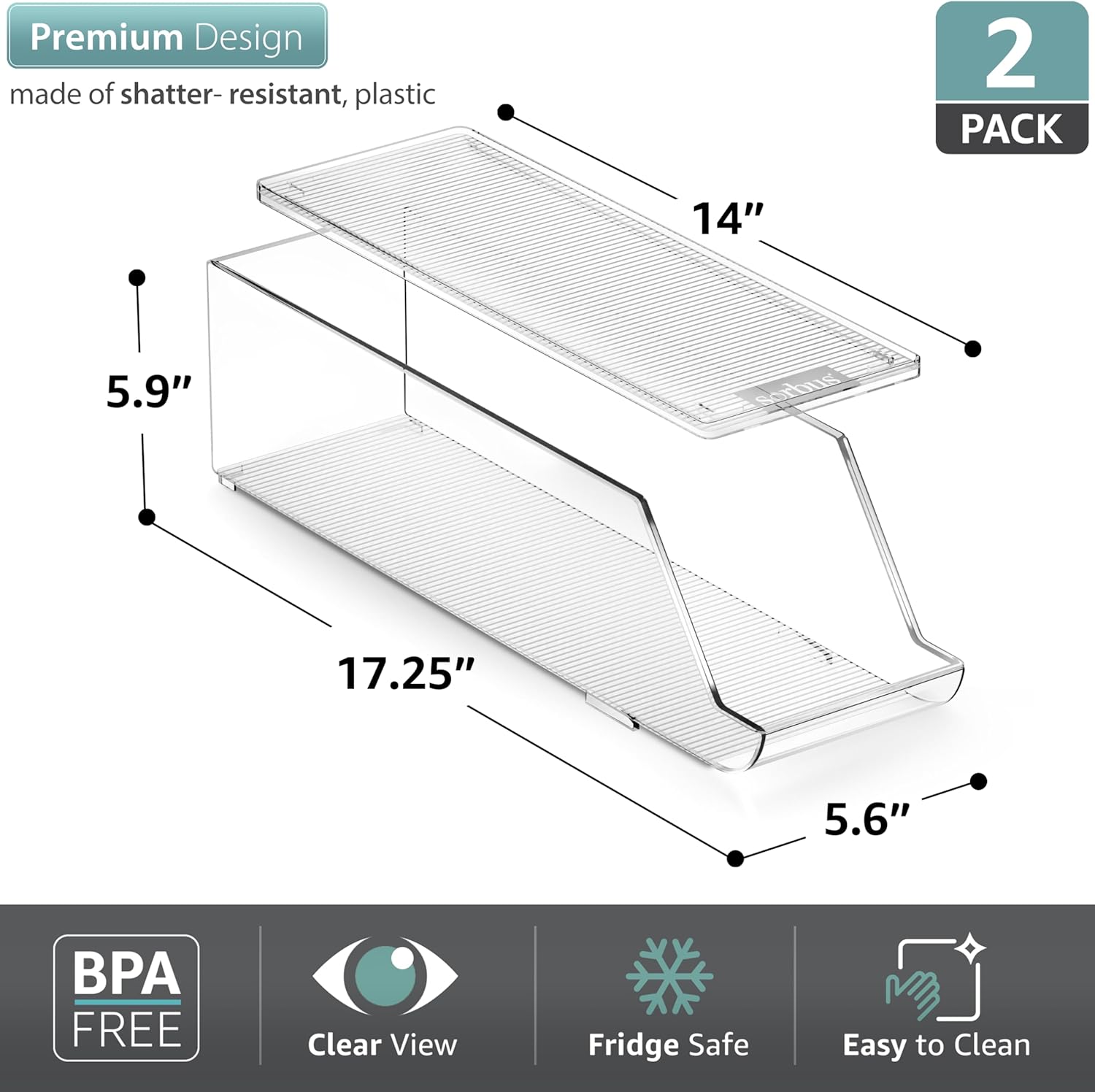 Premium Design made of shatter-resistant, plastic  
2 PACK  
14" x 5.9"  
17.25" x 5.6"  
BPA FREE  
Clear View  
Fridge Safe  
Easy to Clean