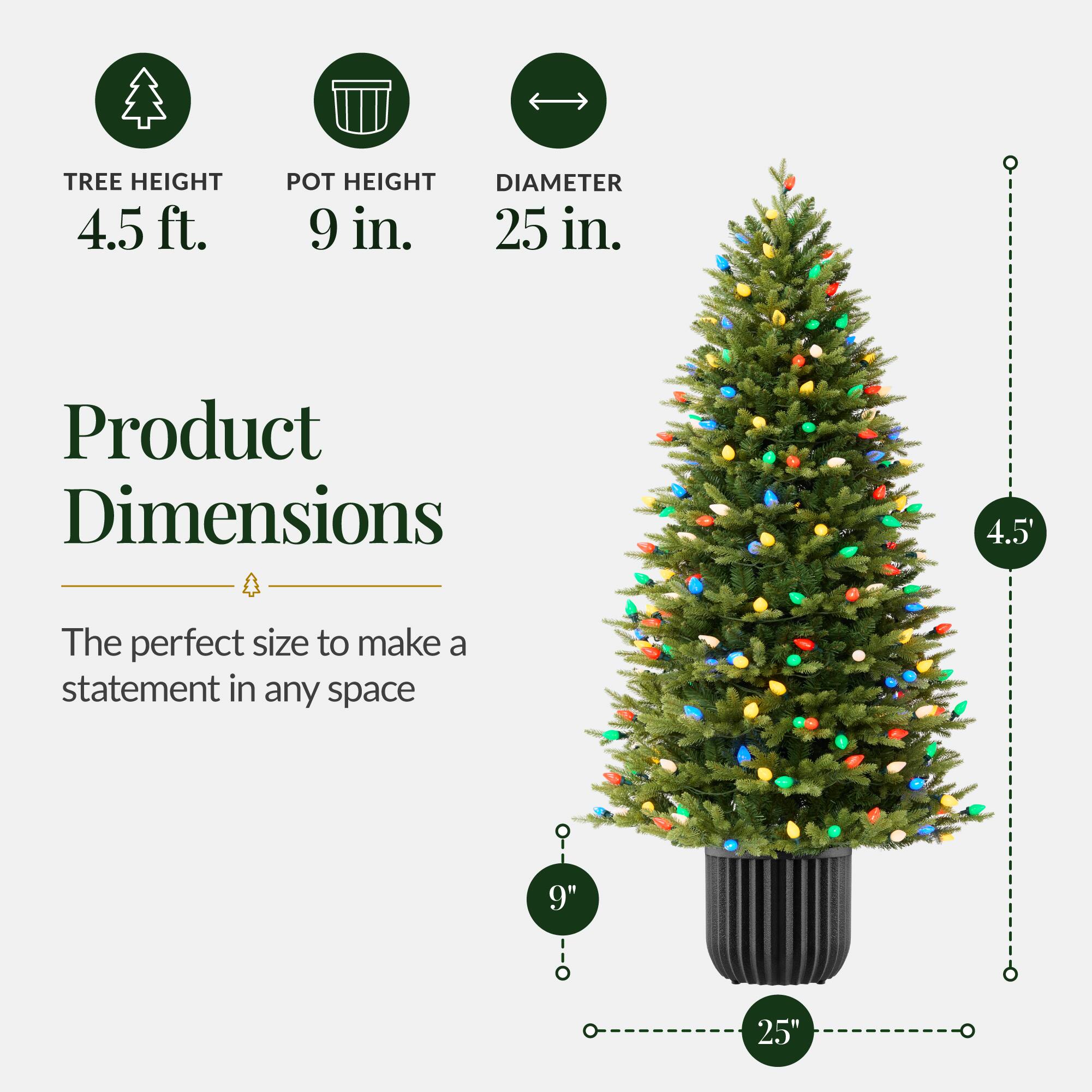 TREE HEIGHT 4.5 ft.  
POT HEIGHT 9 in.  
DIAMETER 25 in.  

Product Dimensions  
4.5'  

The perfect size to make a statement in any space