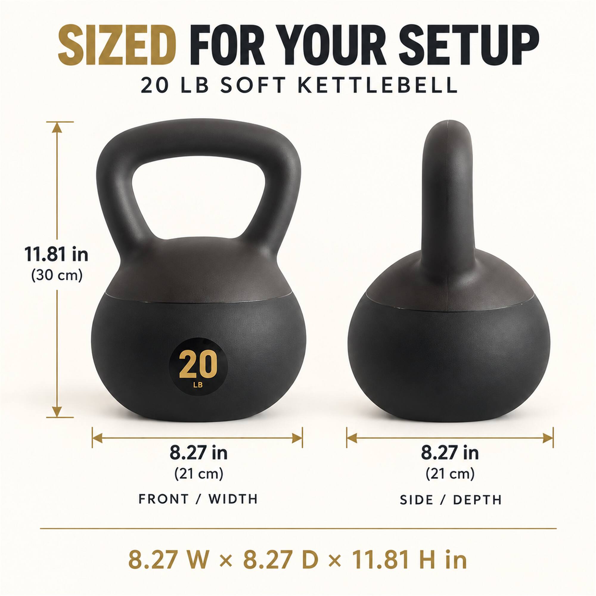 SIZED FOR YOUR SETUP  
20 LB SOFT KETTLEBELL  
11.81 in (30 cm)  
8.27 in (21 cm)  
FRONT / WIDTH  
SIDE / DEPTH  
8.27 W x 8.27 D x 11.81 H in