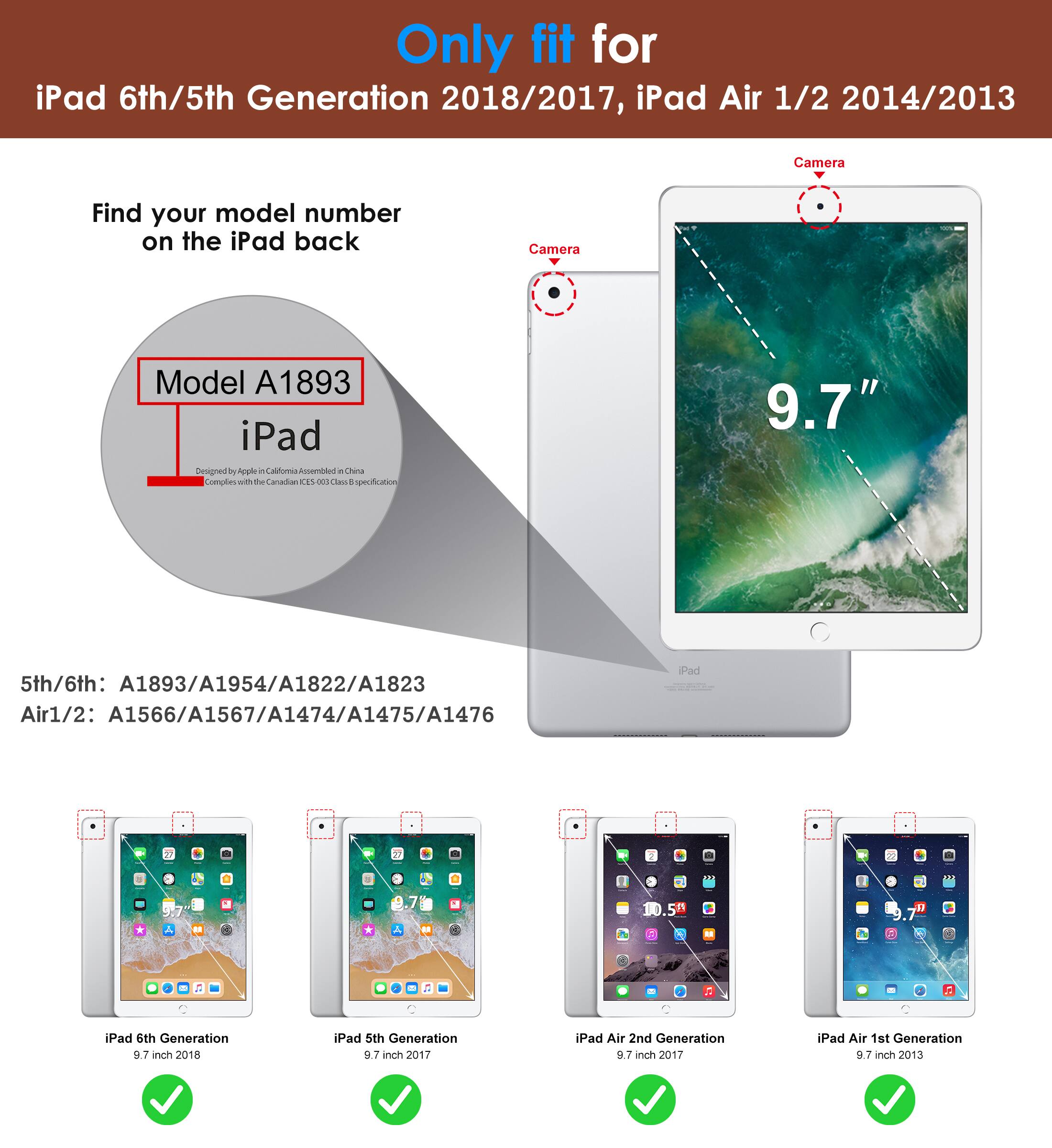 Only fit for  
iPad 6th/5th Generation 2018/2017, iPad Air 1/2 2014/2013  

Find your model number on the iPad back  

Model A1893  
iPad  
Designed by Apple in California  
Assembled in China  
Complete with the Canadian 2700 class protection  

5th/6th: A1893/A1954/A1822/A1823  
Air1/2: A1566/A1567/A1474/A1475/A1476  

iPad 6th Generation 9.7 inch 2018  
iPad 5th Generation 9.7 inch 2017  
iPad Air 2nd Generation 9.7 inch 2017  
iPad Air 1st Generation 9.7 inch 2013