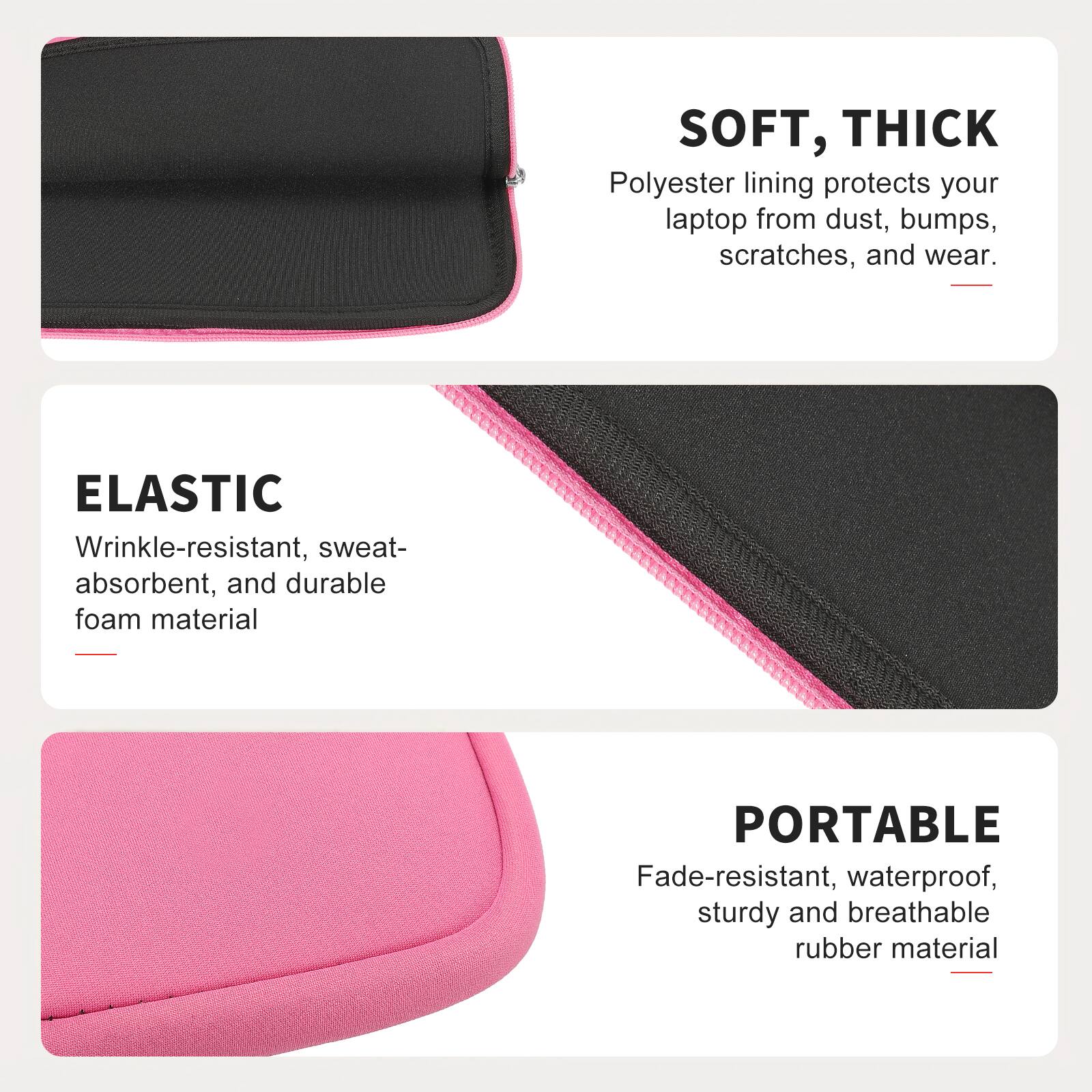 SOFT, THICK  
Polyester lining protects your laptop from dust, bumps, scratches, and wear.  

ELASTIC  
Wrinkle-resistant, sweat-absorbent, and durable foam material  

PORTABLE  
Fade-resistant, waterproof, sturdy and breathable rubber material