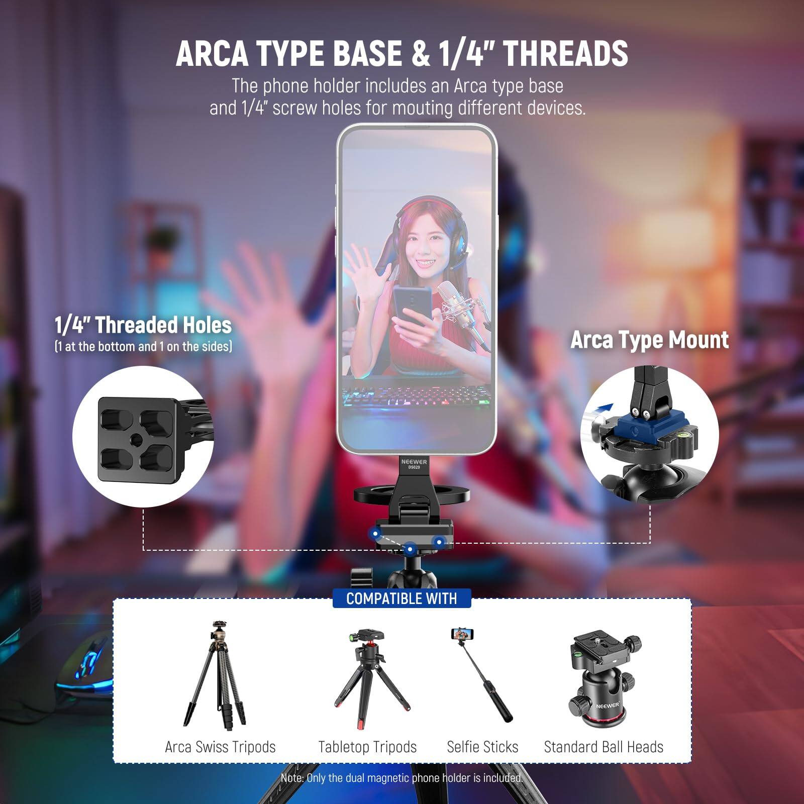 ARCA TYPE BASE & 1/4" THREADS

The phone holder includes an Arca type base and 1/4" screw holes for mounting different devices.

1/4" Threaded Holes
[1 at the bottom and 1 on the sides]

Arca Type Mount

COMPATIBLE WITH

- Arca Swiss Tripods
- Tabletop Tripods
- Selfie Sticks
- Standard Ball Heads

Note: Only the dual magnetic phone holder is included.