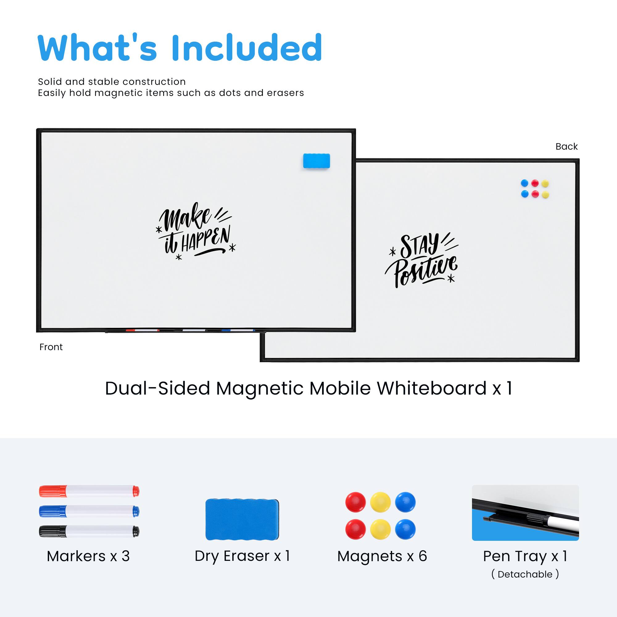 What's Included

Solid and stable construction  
Easily hold magnetic items such as dots and erasers

Back  
Make it HAPPEN  
STAY Positive

Front  
Dual-Sided Magnetic Mobile Whiteboard x 1  
Markers x 3  
Dry Eraser x 1  
Magnets x 6  
Pen Tray x 1 (Detachable)