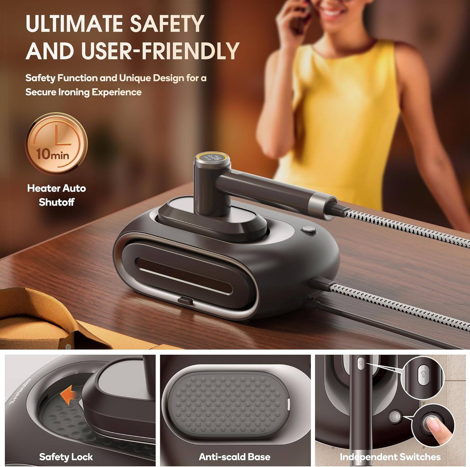 ULTIMATE SAFETY AND USER-FRIENDLY  
Safety Function and Unique Design for a Secure Ironing Experience  

- 10min Heater Auto Shutoff  
- Safety Lock  
- Anti-scald Base  
- Independent Switches