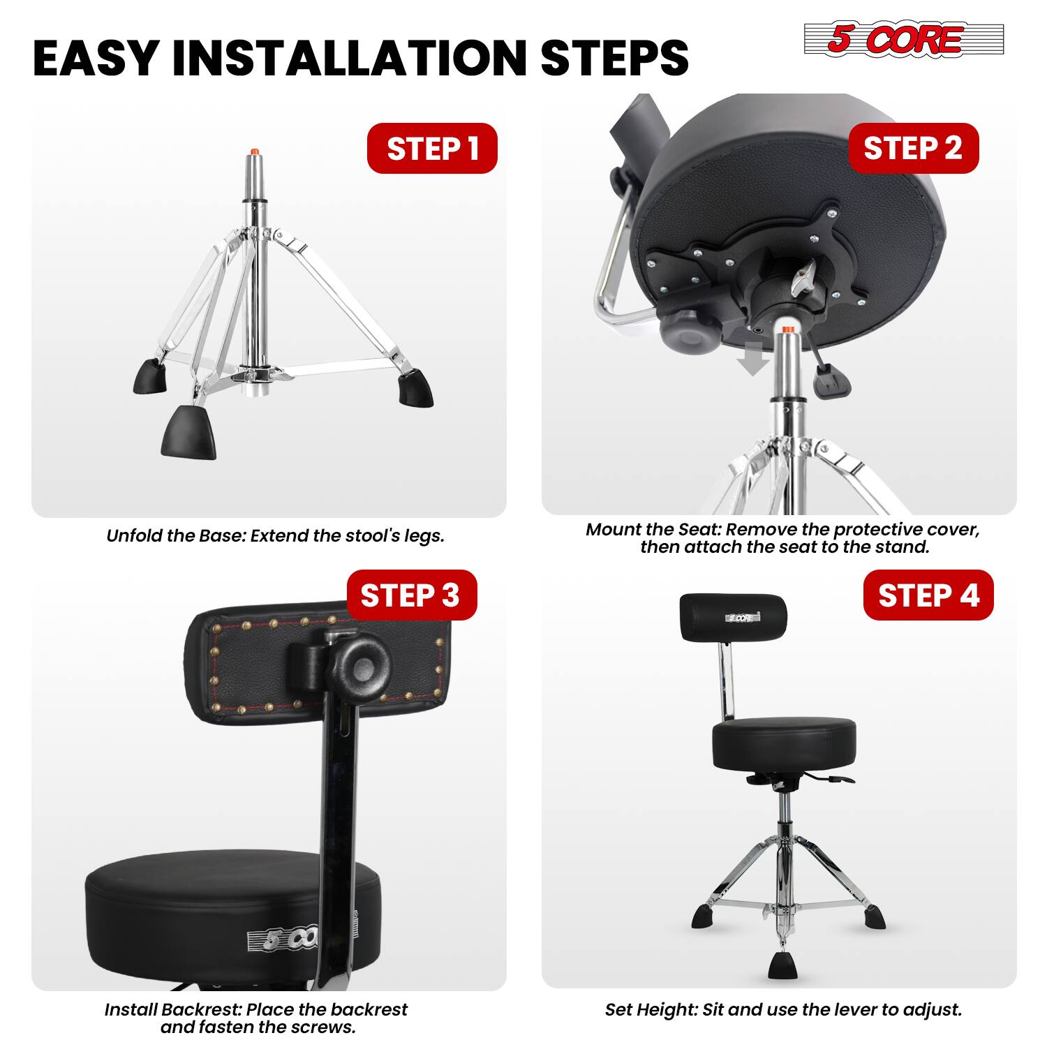 EASY INSTALLATION STEPS

5 CORE

STEP 1
Unfold the Base: Extend the stool's legs.

STEP 2
Mount the Seat: Remove the protective cover, then attach the seat to the stand.

STEP 3
Install Backrest: Place the backrest and fasten the screws.

STEP 4
Set Height: Sit and use the lever to adjust.