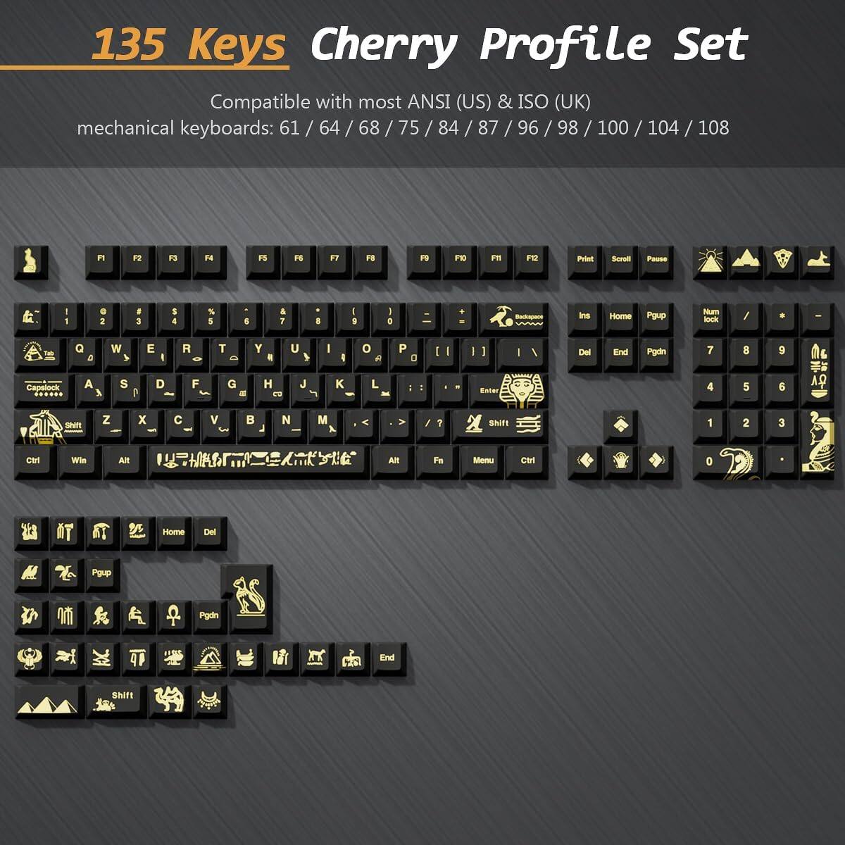 135 Keys Cherry Profile Set  
Compatible with most ANSI (US) & ISO (UK) mechanical keyboards: 61 / 64 / 68 / 75 / 84 / 87 / 96 / 98 / 100 / 104 / 108  

F1 F2 F3 F4 F5 F6 F7 F8 F9 F10 F11 F12 Print Scroll Pause  

1 2 3 4 5 6 7 8 9 0 - = Backspace  
Tab Q W E R T Y U I O P [ ] \  
Capslock A S D F G H J K L ; ' Enter  
Shift Z X C V B N M , . / Shift  
Fn Menu Ctrl Alt Spacebar Alt Ctrl  

Insert Home Pgup Num lock / * - +  
Del End Pgdn 7 8 9 4 5 6 1 2 3 0 .  
Pgup Pgdn