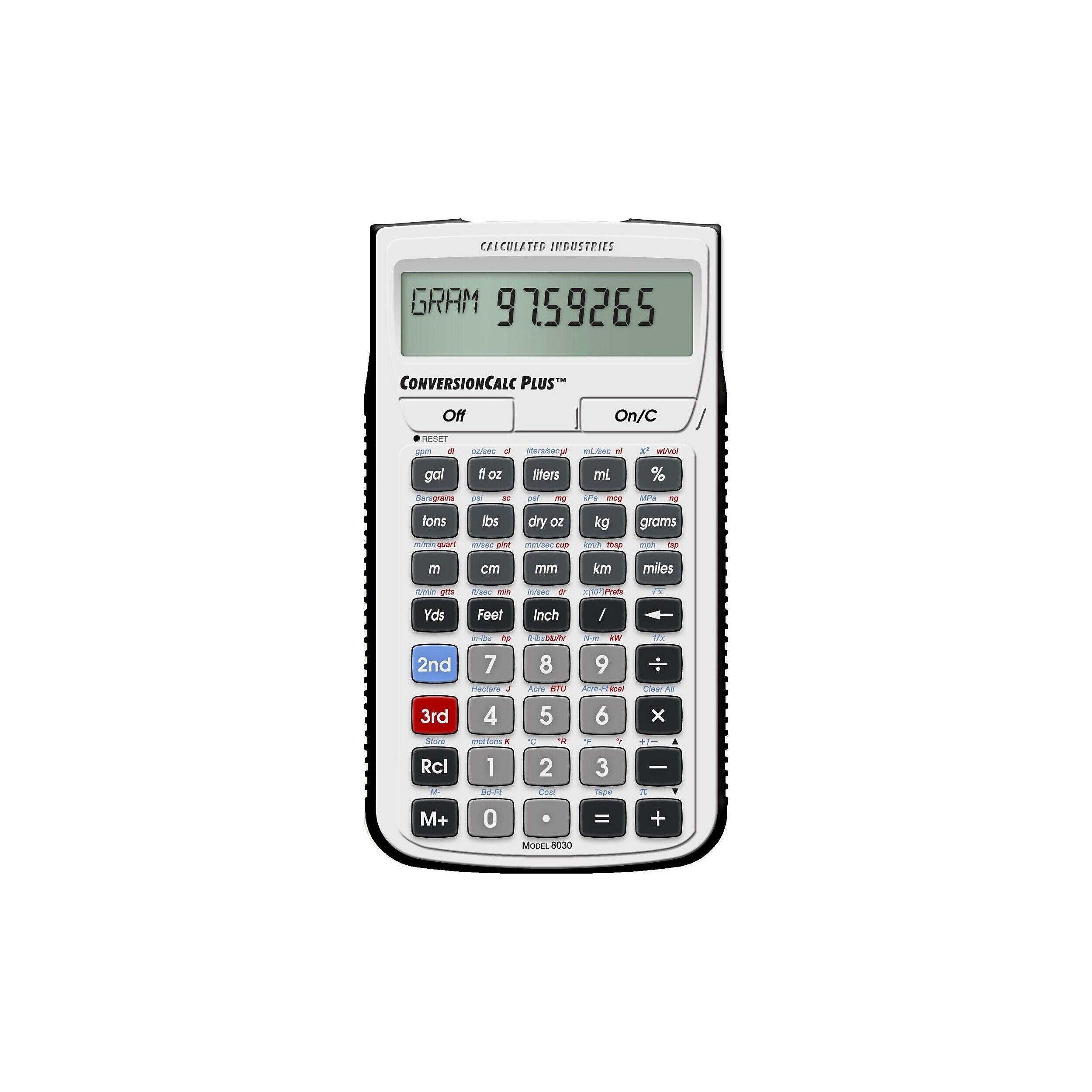 CALCULATED INDUSTRIES  
GRAM 9759265  
CONVERSIONCALC PLUSTM  
Off  
On/C  
RESET  
gpm  
di  
oz/sec  
liters/bec  
mL/sec  
2  
x2  
wo/vol  
gal  
fl oz  
liters  
mL  
%  
Barograins  
IC  
pst  
mg  
mcg  
MPa  
fons  
lbs  
dry OZ  
kg  
grams  
mino quant  
m/sec  
pint  
mmbile cup  
Chip  
mph  
tip  
m  
cm  
mm  
km  
miles  
Blein gits  
ft/sec  
min  
in/sec  
dr  
Prefs  
VX  
Yds  
Feet  
Inch  
/  
in-Ibs  
2nd  
7  
8  
3rd  
4  
5  
6  
Rcl  
1  
2  
3  
M+  
0  
=  
+  
MODEL 8030