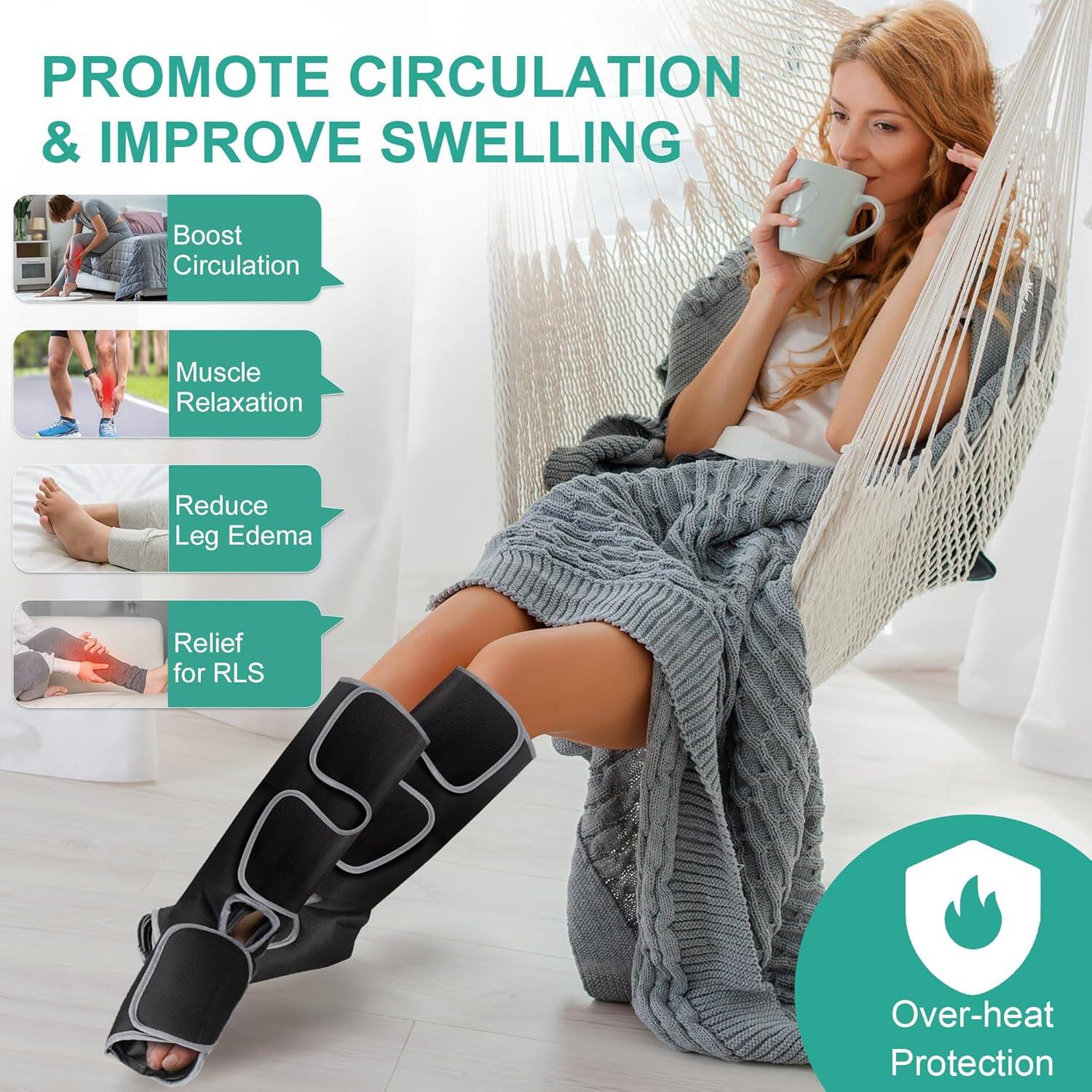 PROMOTE CIRCULATION & IMPROVE SWELLING
Boost Circulation
Muscle Relaxation
Reduce Leg Edema
Relief for RLS
Over-heat Protection