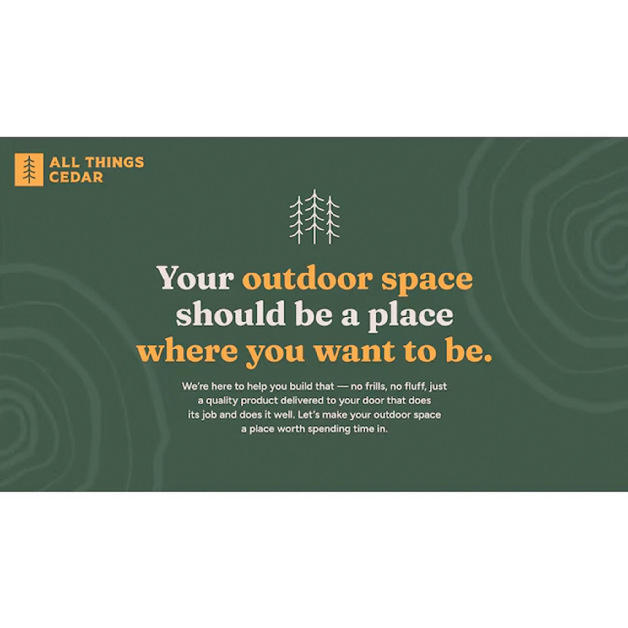 ALL THINGS CEDAR

Your outdoor space should be a place where you want to be.

We're here to help you build that no frills, no fluff, just a quality product delivered to your door that does its job and does it well. Let's make your outdoor space a place worth spending time in.