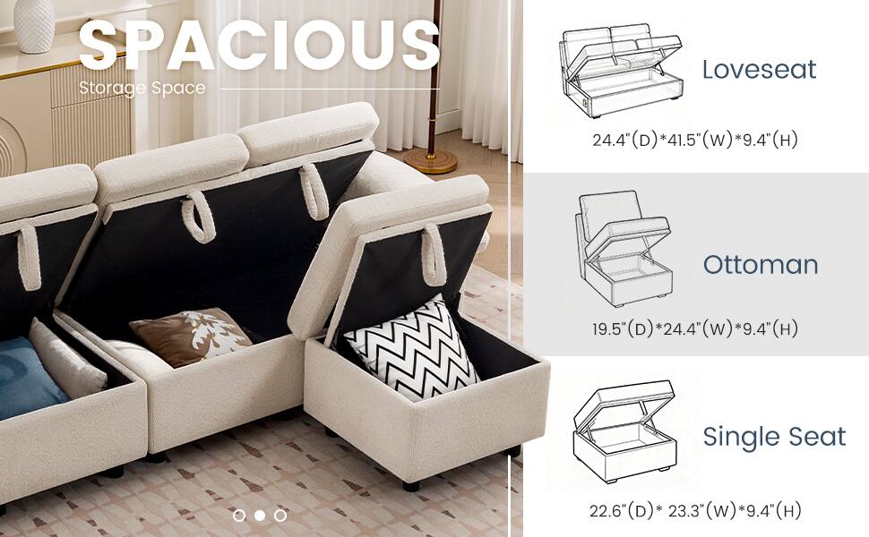 SPACIOUS Storage Space

Loveseat
24.4" (D) * 41.5" (W) * 9.4" (H)

Ottoman
19.5" (D) * 24.4" (W) * 9.4" (H)

Single Seat
22.6" (D) * 23.3" (W) * 9.4" (H)
