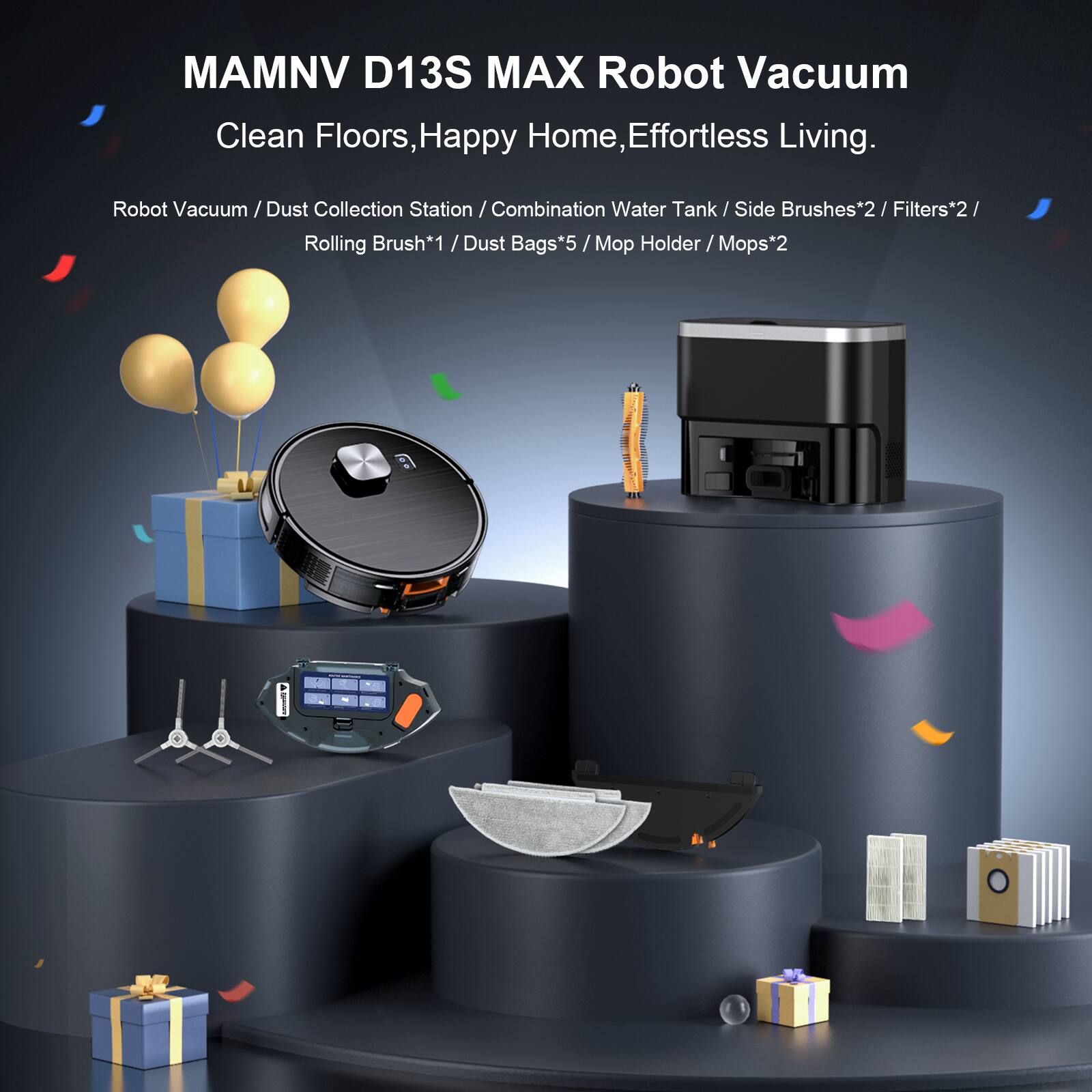 MAMNV D13S MAX Robot Vacuum  
Clean Floors, Happy Home, Effortless Living.  

Robot Vacuum / Dust Collection Station / Combination Water Tank / Side Brushes*2 / Filters*2 / Rolling Brush*1 / Dust Bags*5 / Mop Holder / Mops*2