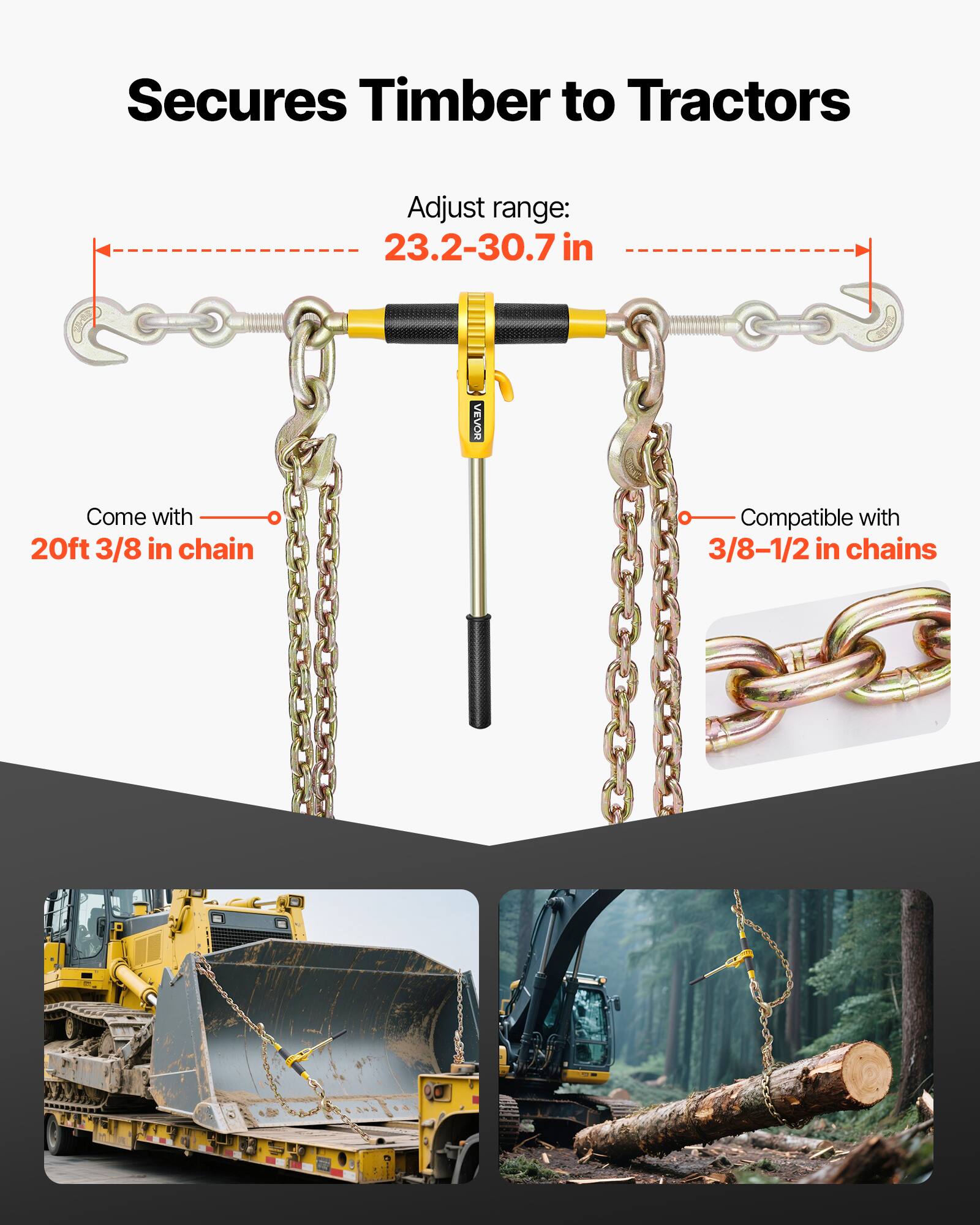 Secures Timber to Tractors  
Adjust range: 23.2-30.7 in  
VEVOR  
Come with 20ft 3/8 in chain  
Compatible with 3/8-1/2 in chains