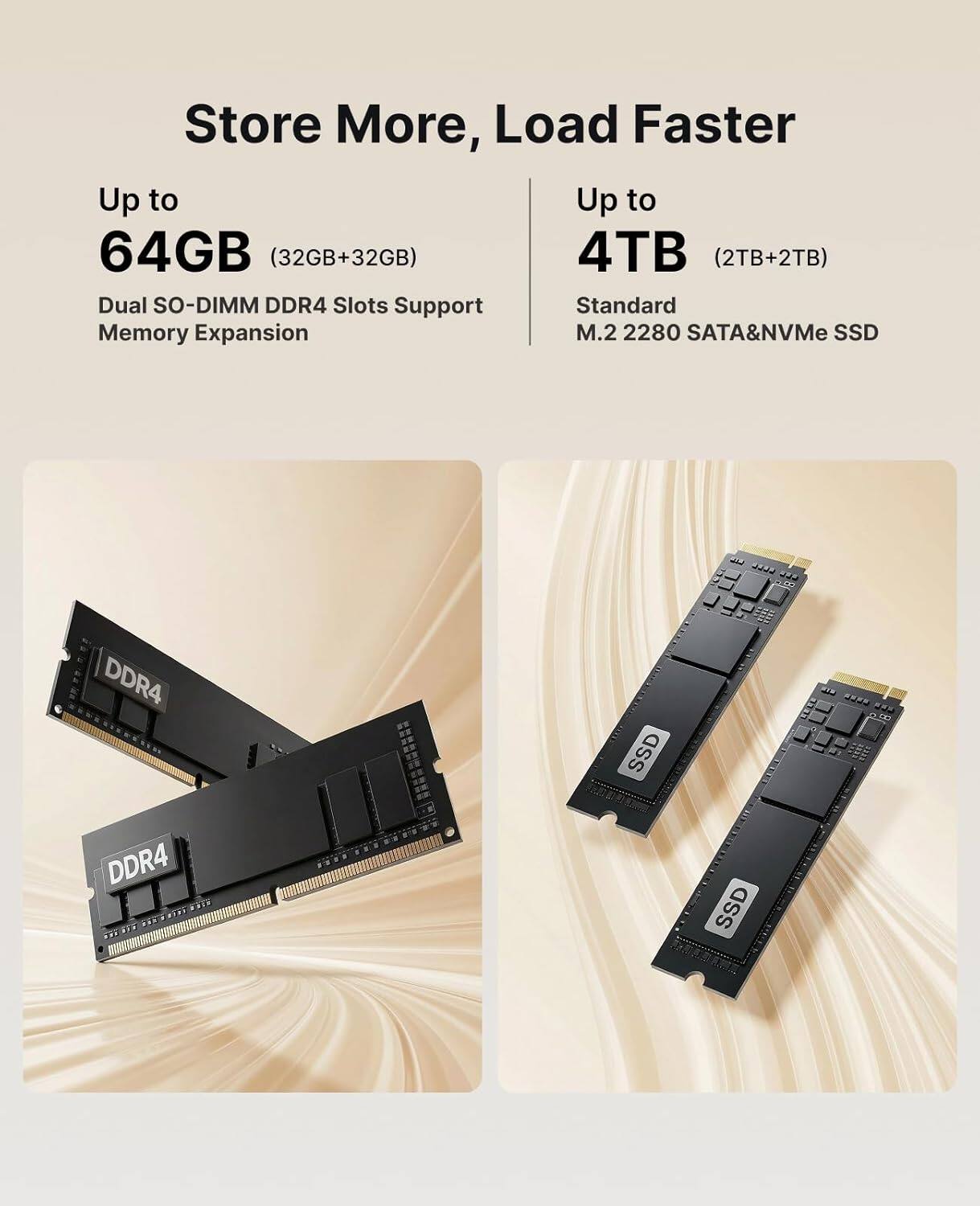 Store More, Load Faster

Up to 64GB (32GB+32GB)  
Dual SO-DIMM DDR4 Slots Support Memory Expansion

Up to 4TB (2TB+2TB)  
Standard M.2 2280 SATA&NVMe SSD