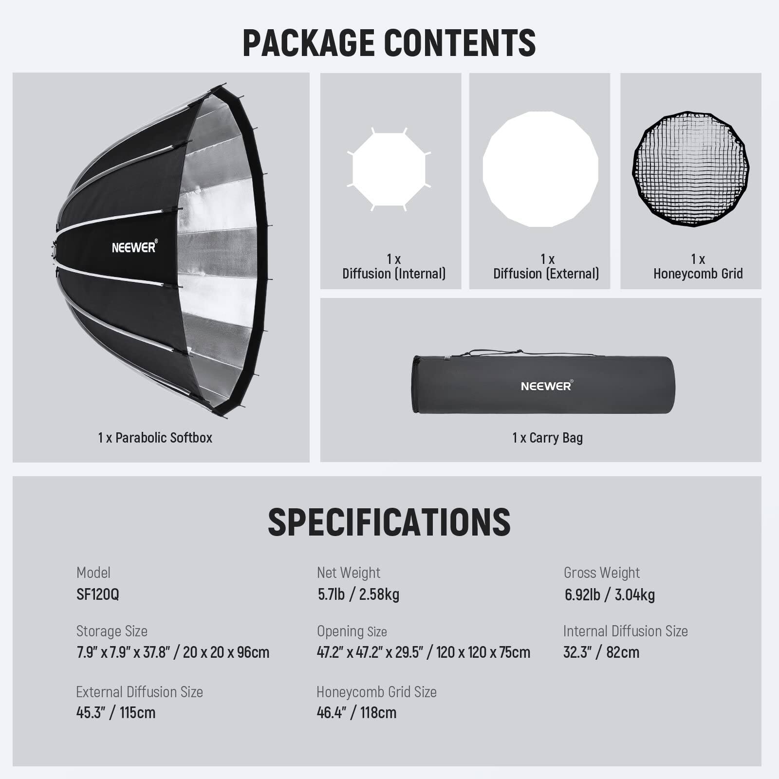 PACKAGE CONTENTS  
- 1 x Diffusion (Internal)  
- 1 x Diffusion (External)  
- 1 x Honeycomb Grid  
- 1 x Parabolic Softbox  
- 1 x Carry Bag  

SPECIFICATIONS  
- Model: SF120Q  
- Net Weight: 5.7lb / 2.58kg  
- Gross Weight: 6.92lb / 3.04kg  
- Storage Size: 7.9" x 7.9" x 37.8" / 20 x 20 x 96cm  
- Opening Size: 47.2" x 47.2" x 29.5" / 120 x 120 x 75cm  
- Internal Diffusion Size: 32.3" / 82cm  
- External Diffusion Size: 45.3" / 115cm  
- Honeycomb Grid Size: 46.4" / 118cm