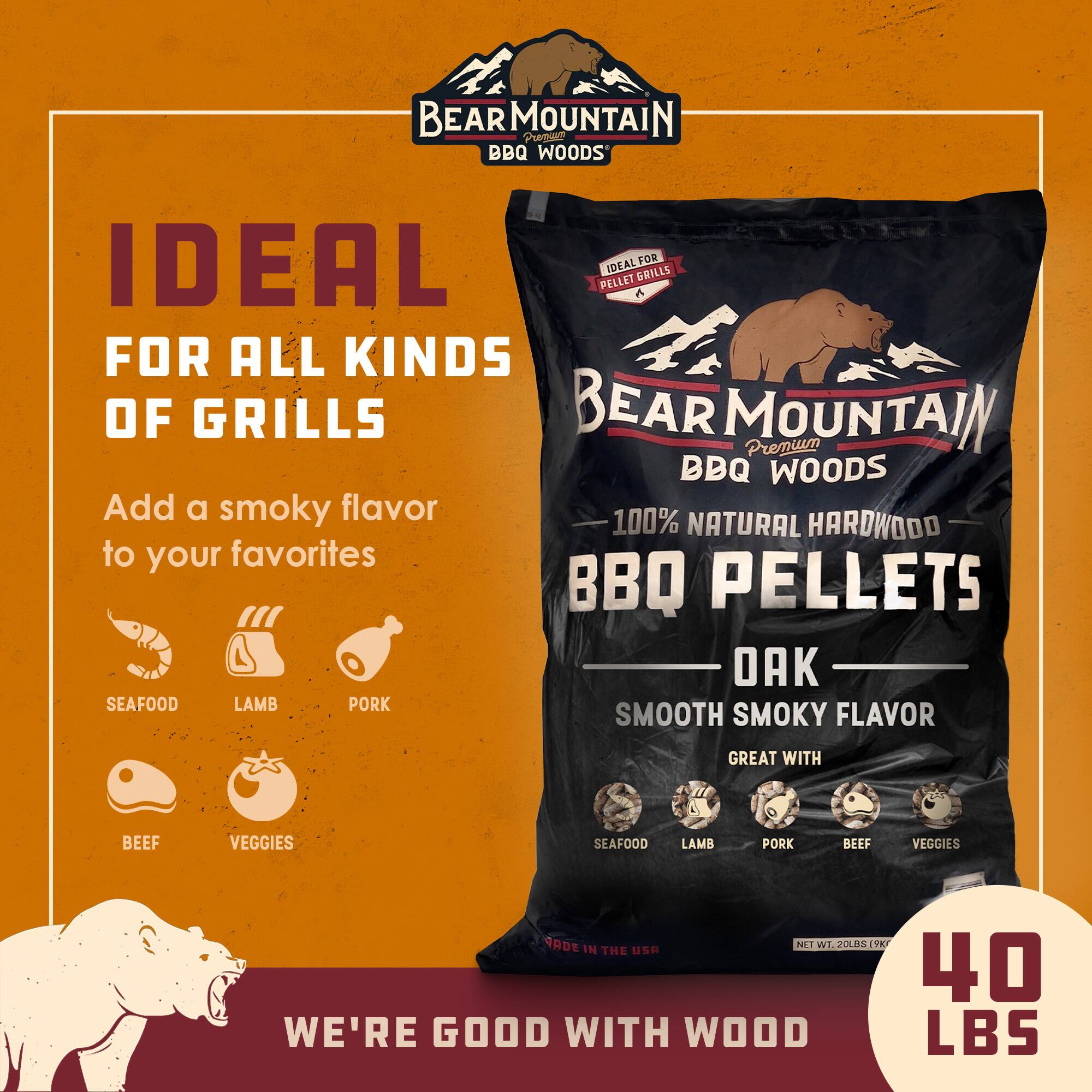 BEAR MOUNTAIN BBQ PELLETS

IDEAL FOR ALL KINDS OF GRILLS

BEAR MOUNTAIN Premium BBQ WOODS

Add a smoky flavor 100% NATURAL HARDWOOD to your favorites

BBQ PELLETS

OAK

SMOOTH SMOKY FLAVOR

GREAT WITH

SEAFOOD LAMB PORK BEEF VEGGIES

NET WT 20 LBS (9.07 KG)

MADE IN THE USA

WE'RE GOOD WITH WOOD

40 LBS